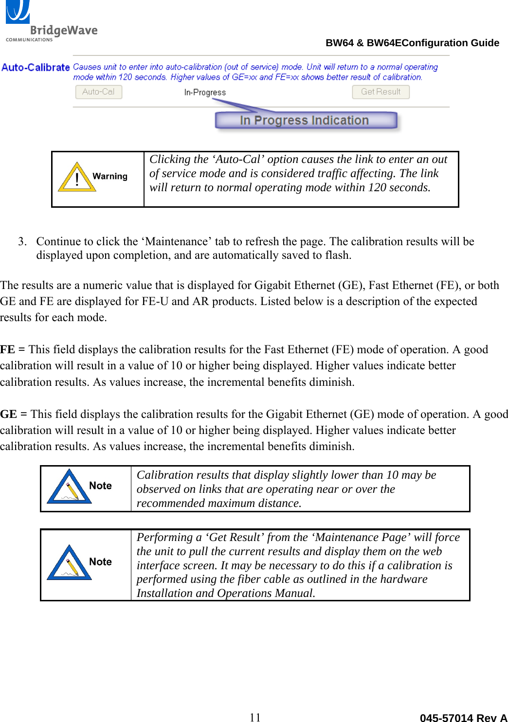                                                                                BW64 &amp; BW64EConfiguration Guide 11  045-57014 Rev A Clicking the &lsquo;Auto-Cal&rsquo; option causes the link to enter an out of service mode and is considered traffic affecting. The link will return to normal operating mode within 120 seconds.  3. Continue to click the &lsquo;Maintenance&rsquo; tab to refresh the page. The calibration results will be displayed upon completion, and are automatically saved to flash.  The results are a numeric value that is displayed for Gigabit Ethernet (GE), Fast Ethernet (FE), or both GE and FE are displayed for FE-U and AR products. Listed below is a description of the expected results for each mode.  FE = This field displays the calibration results for the Fast Ethernet (FE) mode of operation. A good calibration will result in a value of 10 or higher being displayed. Higher values indicate better calibration results. As values increase, the incremental benefits diminish.  GE = This field displays the calibration results for the Gigabit Ethernet (GE) mode of operation. A good calibration will result in a value of 10 or higher being displayed. Higher values indicate better calibration results. As values increase, the incremental benefits diminish.  Calibration results that display slightly lower than 10 may be observed on links that are operating near or over the recommended maximum distance.     Performing a &lsquo;Get Result&rsquo; from the &lsquo;Maintenance Page&rsquo; will force the unit to pull the current results and display them on the web interface screen. It may be necessary to do this if a calibration is performed using the fiber cable as outlined in the hardware Installation and Operations Manual.      