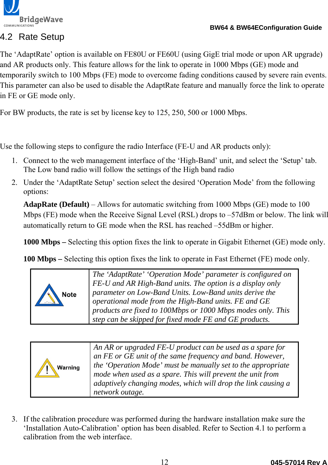                                                                                BW64 &amp; BW64EConfiguration Guide 12  045-57014 Rev A4.2 Rate Setup The &lsquo;AdaptRate&rsquo; option is available on FE80U or FE60U (using GigE trial mode or upon AR upgrade) and AR products only. This feature allows for the link to operate in 1000 Mbps (GE) mode and temporarily switch to 100 Mbps (FE) mode to overcome fading conditions caused by severe rain events. This parameter can also be used to disable the AdaptRate feature and manually force the link to operate in FE or GE mode only.   For BW products, the rate is set by license key to 125, 250, 500 or 1000 Mbps.  Use the following steps to configure the radio Interface (FE-U and AR products only):  1. Connect to the web management interface of the &lsquo;High-Band&rsquo; unit, and select the &lsquo;Setup&rsquo; tab. The Low band radio will follow the settings of the High band radio 2. Under the &lsquo;AdaptRate Setup&rsquo; section select the desired &lsquo;Operation Mode&rsquo; from the following options:   AdapRate (Default) &ndash; Allows for automatic switching from 1000 Mbps (GE) mode to 100 Mbps (FE) mode when the Receive Signal Level (RSL) drops to &ndash;57dBm or below. The link will automatically return to GE mode when the RSL has reached &ndash;55dBm or higher.    1000 Mbps &ndash; Selecting this option fixes the link to operate in Gigabit Ethernet (GE) mode only. 100 Mbps &ndash; Selecting this option fixes the link to operate in Fast Ethernet (FE) mode only.  The &lsquo;AdaptRate&rsquo; &lsquo;Operation Mode&rsquo; parameter is configured on FE-U and AR High-Band units. The option is a display only parameter on Low-Band Units. Low-Band units derive the operational mode from the High-Band units. FE and GE products are fixed to 100Mbps or 1000 Mbps modes only. This step can be skipped for fixed mode FE and GE products.    An AR or upgraded FE-U product can be used as a spare for an FE or GE unit of the same frequency and band. However, the &lsquo;Operation Mode&rsquo; must be manually set to the appropriate mode when used as a spare. This will prevent the unit from adaptively changing modes, which will drop the link causing a network outage.   3. If the calibration procedure was performed during the hardware installation make sure the &lsquo;Installation Auto-Calibration&rsquo; option has been disabled. Refer to Section 4.1 to perform a calibration from the web interface.   