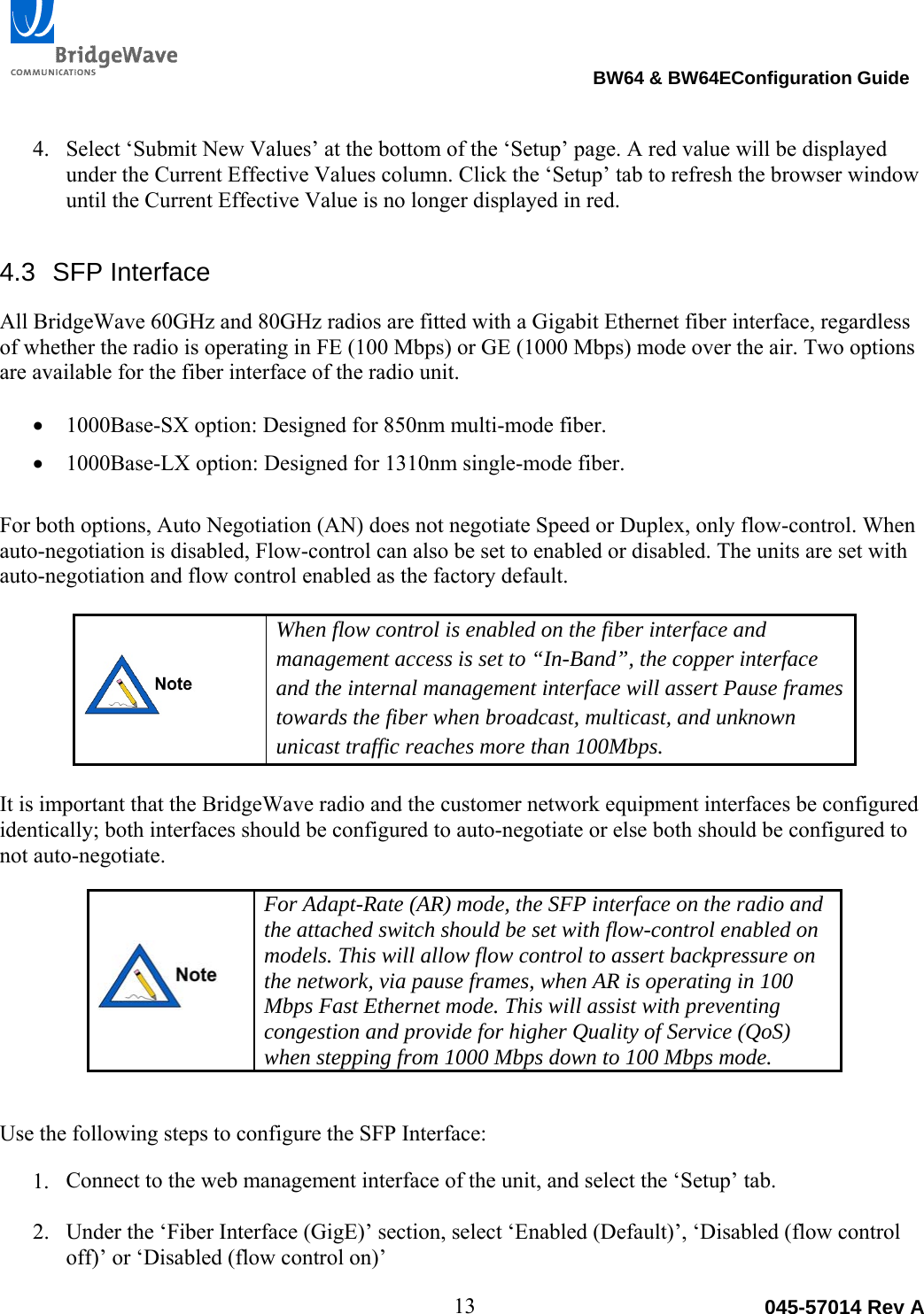                                                                               BW64 &amp; BW64EConfiguration Guide 13  045-57014 Rev A 4. Select &lsquo;Submit New Values&rsquo; at the bottom of the &lsquo;Setup&rsquo; page. A red value will be displayed under the Current Effective Values column. Click the &lsquo;Setup&rsquo; tab to refresh the browser window until the Current Effective Value is no longer displayed in red. 4.3 SFP Interface All BridgeWave 60GHz and 80GHz radios are fitted with a Gigabit Ethernet fiber interface, regardless of whether the radio is operating in FE (100 Mbps) or GE (1000 Mbps) mode over the air. Two options are available for the fiber interface of the radio unit.     1000Base-SX option: Designed for 850nm multi-mode fiber.   1000Base-LX option: Designed for 1310nm single-mode fiber.   For both options, Auto Negotiation (AN) does not negotiate Speed or Duplex, only flow-control. When auto-negotiation is disabled, Flow-control can also be set to enabled or disabled. The units are set with auto-negotiation and flow control enabled as the factory default.    When flow control is enabled on the fiber interface and management access is set to &ldquo;In-Band&rdquo;, the copper interface and the internal management interface will assert Pause frames towards the fiber when broadcast, multicast, and unknown unicast traffic reaches more than 100Mbps.  It is important that the BridgeWave radio and the customer network equipment interfaces be configured identically; both interfaces should be configured to auto-negotiate or else both should be configured to not auto-negotiate.     For Adapt-Rate (AR) mode, the SFP interface on the radio and the attached switch should be set with flow-control enabled on models. This will allow flow control to assert backpressure on the network, via pause frames, when AR is operating in 100 Mbps Fast Ethernet mode. This will assist with preventing congestion and provide for higher Quality of Service (QoS) when stepping from 1000 Mbps down to 100 Mbps mode.  Use the following steps to configure the SFP Interface:  1. Connect to the web management interface of the unit, and select the &lsquo;Setup&rsquo; tab.   2. Under the &lsquo;Fiber Interface (GigE)&rsquo; section, select &lsquo;Enabled (Default)&rsquo;, &lsquo;Disabled (flow control off)&rsquo; or &lsquo;Disabled (flow control on)&rsquo; 