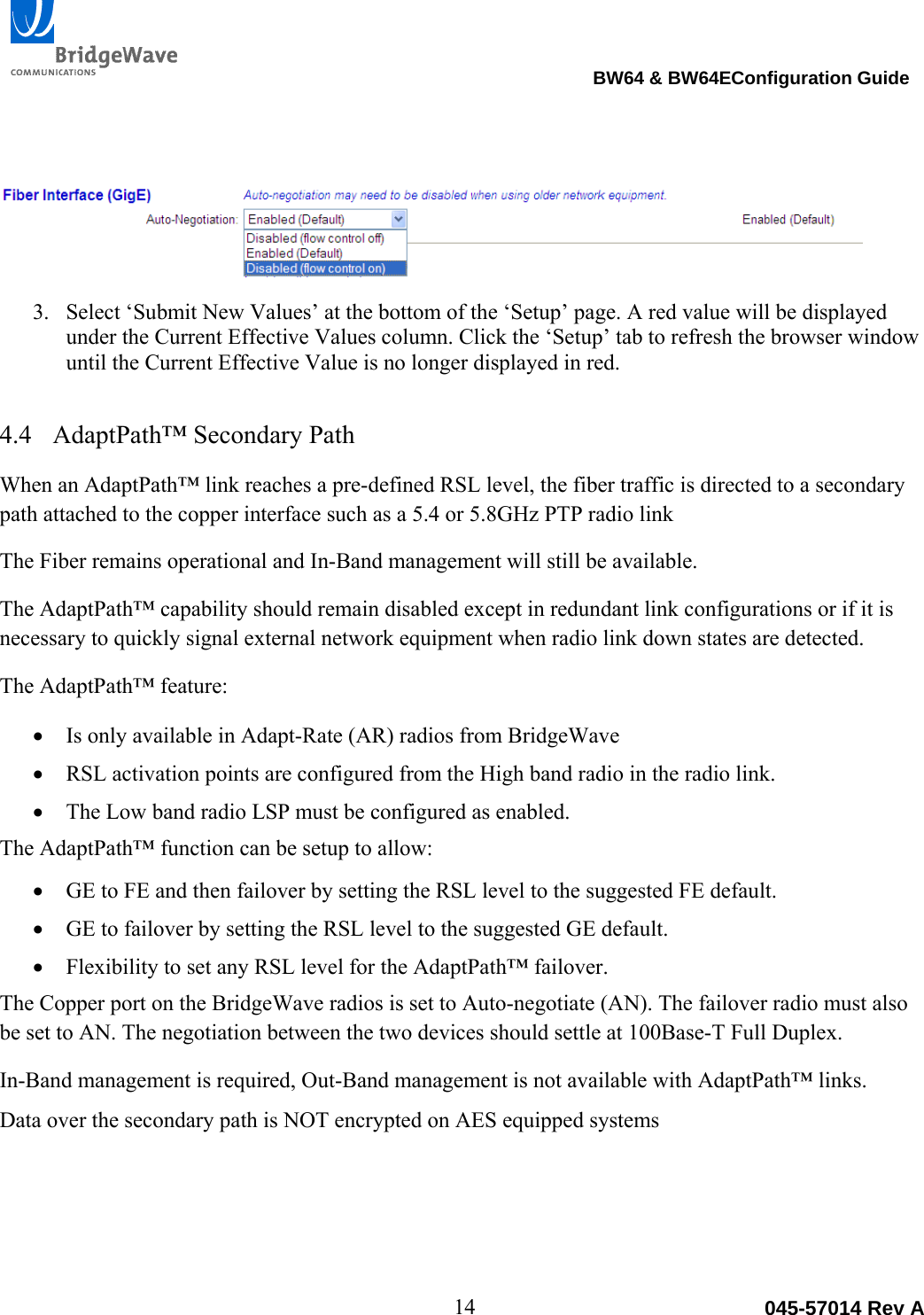                                                                                BW64 &amp; BW64EConfiguration Guide 14  045-57014 Rev A  3. Select &lsquo;Submit New Values&rsquo; at the bottom of the &lsquo;Setup&rsquo; page. A red value will be displayed under the Current Effective Values column. Click the &lsquo;Setup&rsquo; tab to refresh the browser window until the Current Effective Value is no longer displayed in red.   4.4 AdaptPath&trade; Secondary Path When an AdaptPath&trade; link reaches a pre-defined RSL level, the fiber traffic is directed to a secondary path attached to the copper interface such as a 5.4 or 5.8GHz PTP radio link  The Fiber remains operational and In-Band management will still be available. The AdaptPath&trade; capability should remain disabled except in redundant link configurations or if it is necessary to quickly signal external network equipment when radio link down states are detected. The AdaptPath&trade; feature:  Is only available in Adapt-Rate (AR) radios from BridgeWave  RSL activation points are configured from the High band radio in the radio link.  The Low band radio LSP must be configured as enabled. The AdaptPath&trade; function can be setup to allow:  GE to FE and then failover by setting the RSL level to the suggested FE default.  GE to failover by setting the RSL level to the suggested GE default.  Flexibility to set any RSL level for the AdaptPath&trade; failover. The Copper port on the BridgeWave radios is set to Auto-negotiate (AN). The failover radio must also be set to AN. The negotiation between the two devices should settle at 100Base-T Full Duplex.  In-Band management is required, Out-Band management is not available with AdaptPath&trade; links. Data over the secondary path is NOT encrypted on AES equipped systems 