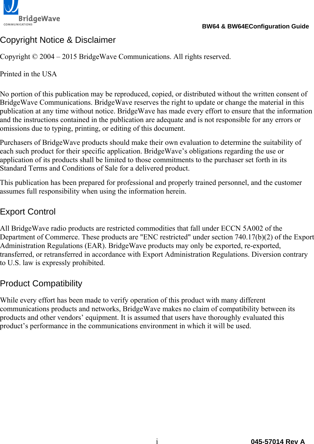                                                                                 BW64 &amp; BW64EConfiguration Guide i  045-57014 Rev ACopyright Notice &amp; Disclaimer Copyright &copy; 2004 &ndash; 2015 BridgeWave Communications. All rights reserved.  Printed in the USA  No portion of this publication may be reproduced, copied, or distributed without the written consent of BridgeWave Communications. BridgeWave reserves the right to update or change the material in this publication at any time without notice. BridgeWave has made every effort to ensure that the information and the instructions contained in the publication are adequate and is not responsible for any errors or omissions due to typing, printing, or editing of this document. Purchasers of BridgeWave products should make their own evaluation to determine the suitability of each such product for their specific application. BridgeWave&rsquo;s obligations regarding the use or application of its products shall be limited to those commitments to the purchaser set forth in its Standard Terms and Conditions of Sale for a delivered product. This publication has been prepared for professional and properly trained personnel, and the customer assumes full responsibility when using the information herein.  Export Control All BridgeWave radio products are restricted commodities that fall under ECCN 5A002 of the Department of Commerce. These products are "ENC restricted" under section 740.17(b)(2) of the Export Administration Regulations (EAR). BridgeWave products may only be exported, re-exported, transferred, or retransferred in accordance with Export Administration Regulations. Diversion contrary to U.S. law is expressly prohibited.  Product Compatibility While every effort has been made to verify operation of this product with many different communications products and networks, BridgeWave makes no claim of compatibility between its products and other vendors&rsquo; equipment. It is assumed that users have thoroughly evaluated this product&rsquo;s performance in the communications environment in which it will be used.      