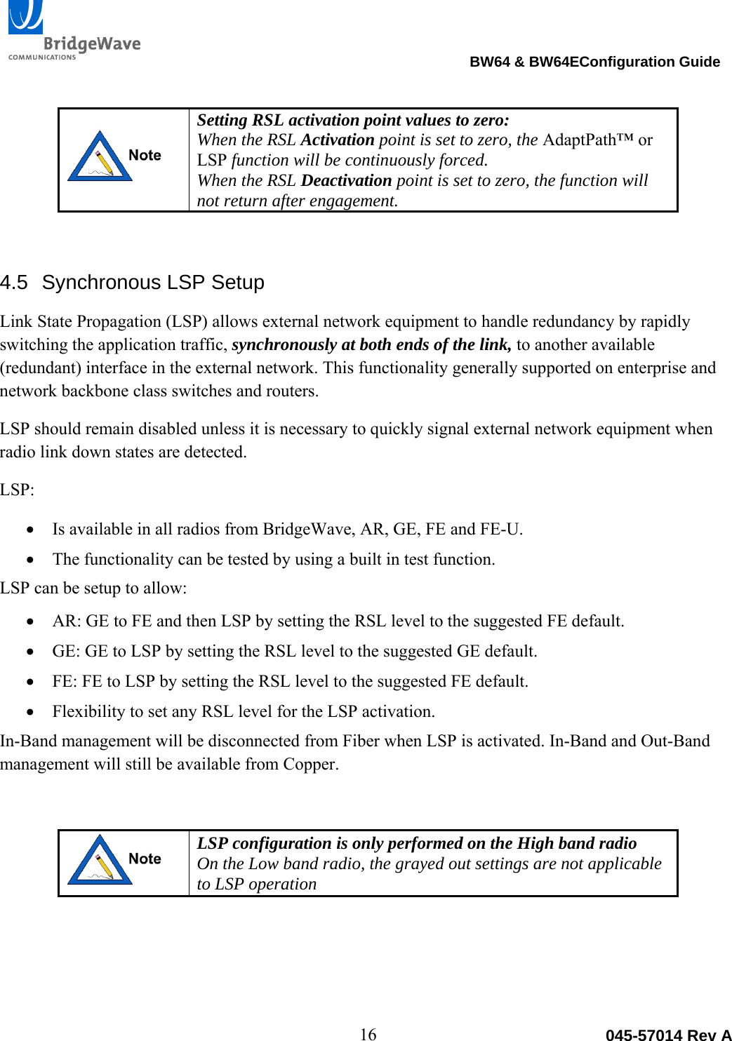                                                                                BW64 &amp; BW64EConfiguration Guide 16  045-57014 Rev A Setting RSL activation point values to zero: When the RSL Activation point is set to zero, the AdaptPath&trade; or LSP function will be continuously forced. When the RSL Deactivation point is set to zero, the function will not return after engagement. 4.5  Synchronous LSP Setup Link State Propagation (LSP) allows external network equipment to handle redundancy by rapidly switching the application traffic, synchronously at both ends of the link, to another available (redundant) interface in the external network. This functionality generally supported on enterprise and network backbone class switches and routers.  LSP should remain disabled unless it is necessary to quickly signal external network equipment when radio link down states are detected. LSP:  Is available in all radios from BridgeWave, AR, GE, FE and FE-U.  The functionality can be tested by using a built in test function. LSP can be setup to allow:  AR: GE to FE and then LSP by setting the RSL level to the suggested FE default.  GE: GE to LSP by setting the RSL level to the suggested GE default.  FE: FE to LSP by setting the RSL level to the suggested FE default.  Flexibility to set any RSL level for the LSP activation. In-Band management will be disconnected from Fiber when LSP is activated. In-Band and Out-Band management will still be available from Copper.   LSP configuration is only performed on the High band radio On the Low band radio, the grayed out settings are not applicable to LSP operation   