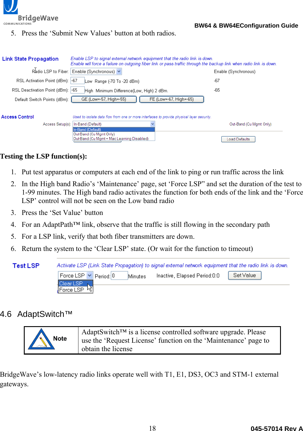                                                                                BW64 &amp; BW64EConfiguration Guide 18  045-57014 Rev A5. Press the &lsquo;Submit New Values&rsquo; button at both radios. Testing the LSP function(s): 1. Put test apparatus or computers at each end of the link to ping or run traffic across the link 2. In the High band Radio&rsquo;s &lsquo;Maintenance&rsquo; page, set &lsquo;Force LSP&rdquo; and set the duration of the test to 1-99 minutes. The High band radio activates the function for both ends of the link and the &lsquo;Force LSP&rsquo; control will not be seen on the Low band radio 3. Press the &lsquo;Set Value&rsquo; button 4. For an AdaptPath&trade; link, observe that the traffic is still flowing in the secondary path 5. For a LSP link, verify that both fiber transmitters are down. 6. Return the system to the &lsquo;Clear LSP&rsquo; state. (Or wait for the function to timeout) 4.6 AdaptSwitch&trade;  AdaptSwitch&trade; is a license controlled software upgrade. Please use the &lsquo;Request License&rsquo; function on the &lsquo;Maintenance&rsquo; page to obtain the license  BridgeWave&rsquo;s low-latency radio links operate well with T1, E1, DS3, OC3 and STM-1 external gateways.   