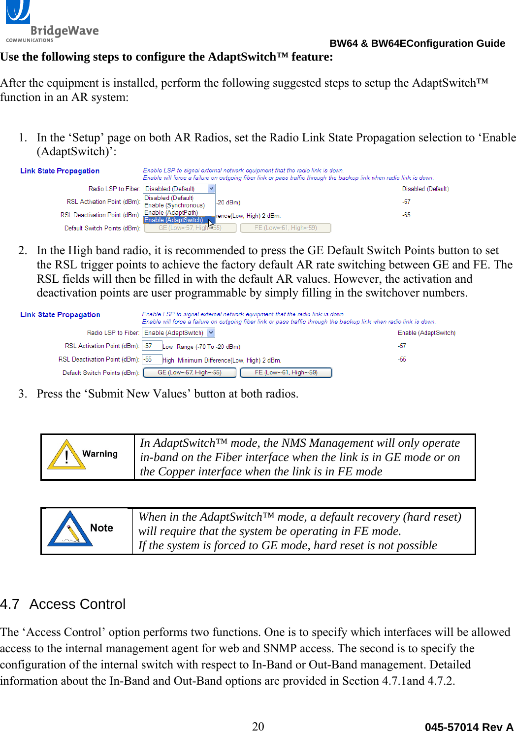                                                                                BW64 &amp; BW64EConfiguration Guide 20  045-57014 Rev AUse the following steps to configure the AdaptSwitch&trade; feature:  After the equipment is installed, perform the following suggested steps to setup the AdaptSwitch&trade; function in an AR system: 1. In the &lsquo;Setup&rsquo; page on both AR Radios, set the Radio Link State Propagation selection to &lsquo;Enable (AdaptSwitch)&rsquo;:  2. In the High band radio, it is recommended to press the GE Default Switch Points button to set the RSL trigger points to achieve the factory default AR rate switching between GE and FE. The RSL fields will then be filled in with the default AR values. However, the activation and deactivation points are user programmable by simply filling in the switchover numbers.   3. Press the &lsquo;Submit New Values&rsquo; button at both radios.   In AdaptSwitch&trade; mode, the NMS Management will only operate in-band on the Fiber interface when the link is in GE mode or on the Copper interface when the link is in FE mode   When in the AdaptSwitch&trade; mode, a default recovery (hard reset) will require that the system be operating in FE mode. If the system is forced to GE mode, hard reset is not possible  4.7 Access Control The &lsquo;Access Control&rsquo; option performs two functions. One is to specify which interfaces will be allowed access to the internal management agent for web and SNMP access. The second is to specify the configuration of the internal switch with respect to In-Band or Out-Band management. Detailed information about the In-Band and Out-Band options are provided in Section 4.7.1and 4.7.2.  