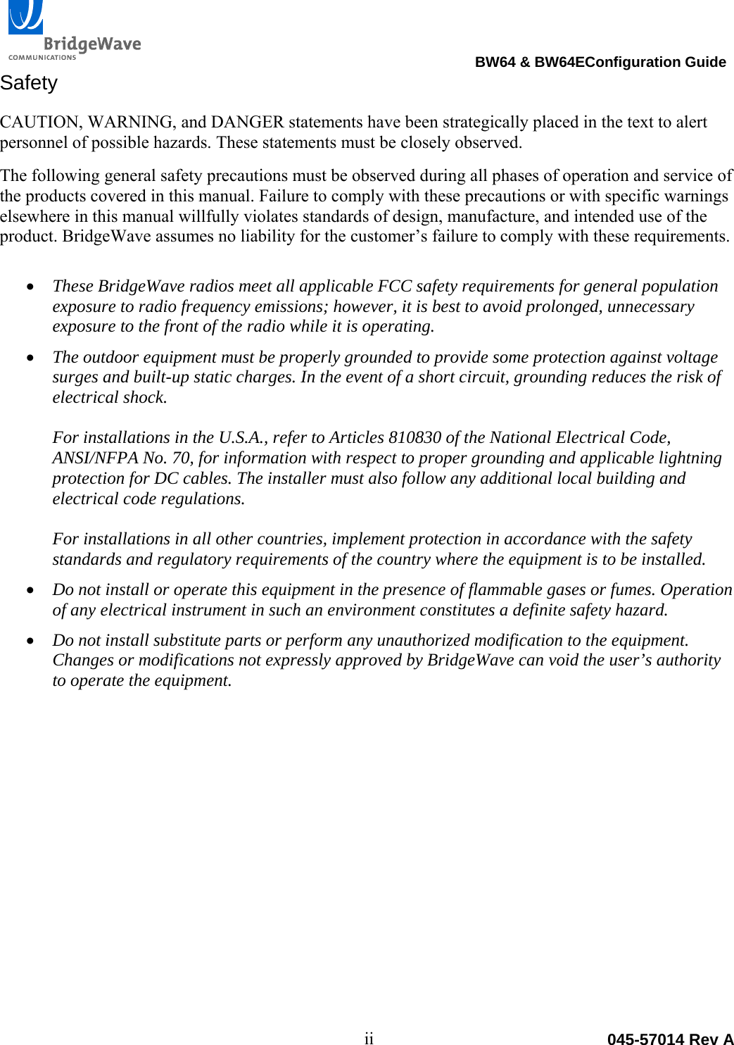                                                                                 BW64 &amp; BW64EConfiguration Guide ii  045-57014 Rev ASafety CAUTION, WARNING, and DANGER statements have been strategically placed in the text to alert personnel of possible hazards. These statements must be closely observed. The following general safety precautions must be observed during all phases of operation and service of the products covered in this manual. Failure to comply with these precautions or with specific warnings elsewhere in this manual willfully violates standards of design, manufacture, and intended use of the product. BridgeWave assumes no liability for the customer&rsquo;s failure to comply with these requirements.   These BridgeWave radios meet all applicable FCC safety requirements for general population exposure to radio frequency emissions; however, it is best to avoid prolonged, unnecessary exposure to the front of the radio while it is operating.    The outdoor equipment must be properly grounded to provide some protection against voltage surges and built-up static charges. In the event of a short circuit, grounding reduces the risk of electrical shock.  For installations in the U.S.A., refer to Articles 810830 of the National Electrical Code, ANSI/NFPA No. 70, for information with respect to proper grounding and applicable lightning protection for DC cables. The installer must also follow any additional local building and electrical code regulations.  For installations in all other countries, implement protection in accordance with the safety standards and regulatory requirements of the country where the equipment is to be installed.  Do not install or operate this equipment in the presence of flammable gases or fumes. Operation of any electrical instrument in such an environment constitutes a definite safety hazard.  Do not install substitute parts or perform any unauthorized modification to the equipment. Changes or modifications not expressly approved by BridgeWave can void the user&rsquo;s authority to operate the equipment.  