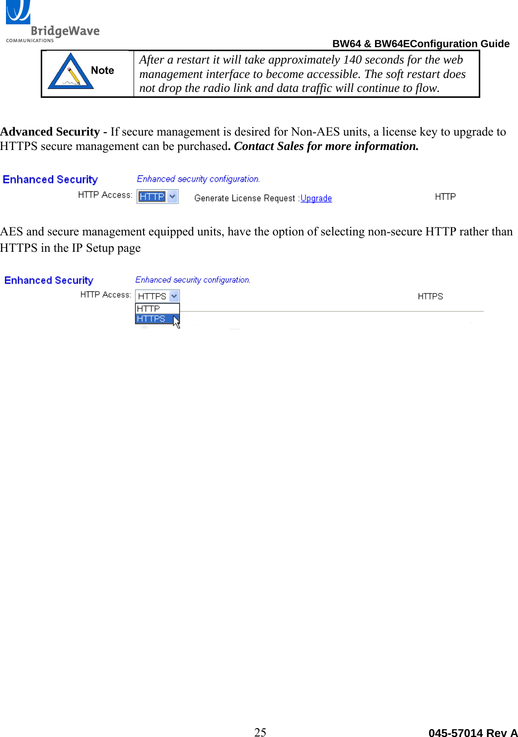                                                                                BW64 &amp; BW64EConfiguration Guide 25  045-57014 Rev A After a restart it will take approximately 140 seconds for the web management interface to become accessible. The soft restart does not drop the radio link and data traffic will continue to flow.   Advanced Security - If secure management is desired for Non-AES units, a license key to upgrade to HTTPS secure management can be purchased. Contact Sales for more information.    AES and secure management equipped units, have the option of selecting non-secure HTTP rather than HTTPS in the IP Setup page    