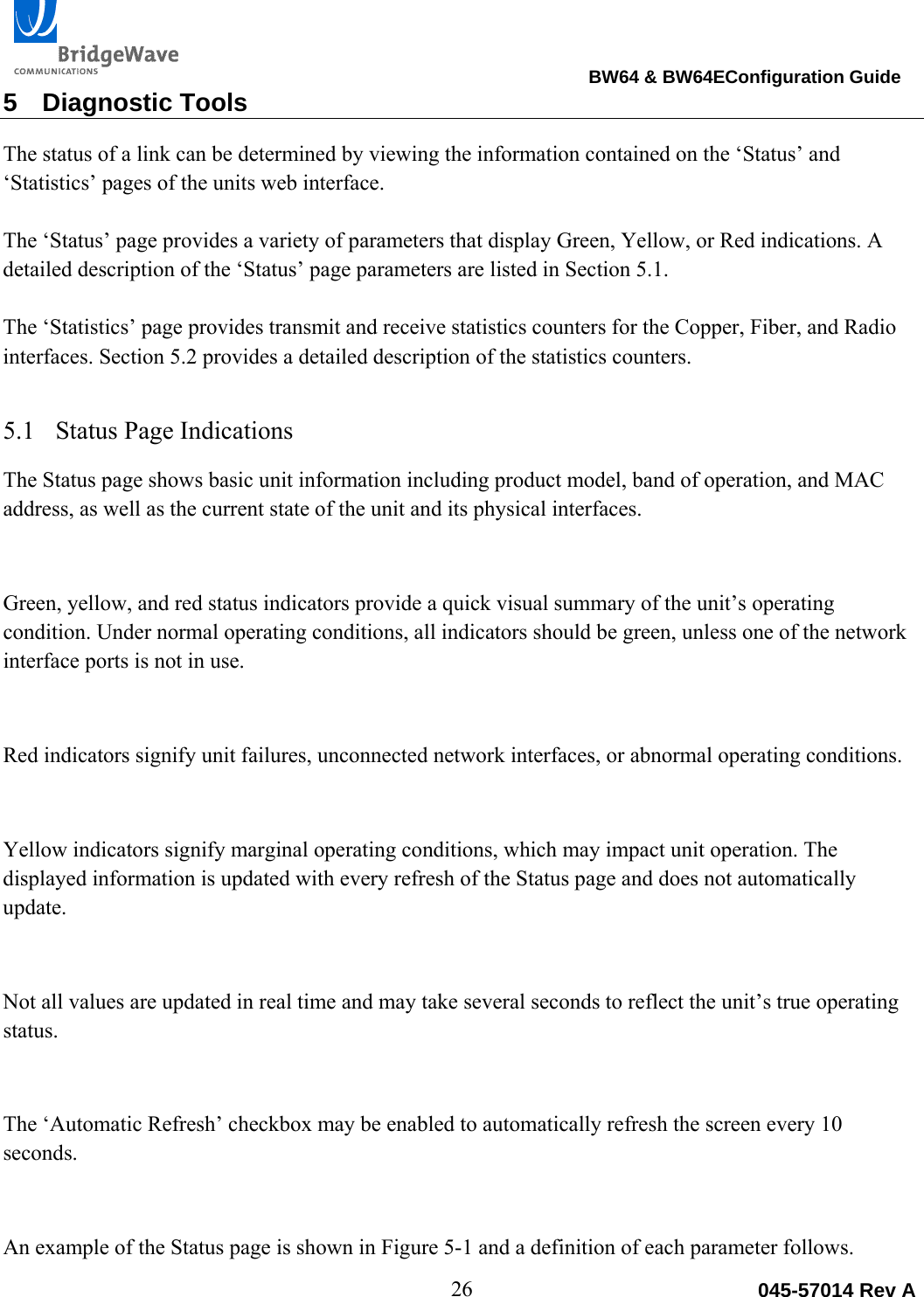                                                                                BW64 &amp; BW64EConfiguration Guide 26  045-57014 Rev A5 Diagnostic Tools The status of a link can be determined by viewing the information contained on the &lsquo;Status&rsquo; and &lsquo;Statistics&rsquo; pages of the units web interface.   The &lsquo;Status&rsquo; page provides a variety of parameters that display Green, Yellow, or Red indications. A detailed description of the &lsquo;Status&rsquo; page parameters are listed in Section 5.1.  The &lsquo;Statistics&rsquo; page provides transmit and receive statistics counters for the Copper, Fiber, and Radio interfaces. Section 5.2 provides a detailed description of the statistics counters. 5.1 Status Page Indications The Status page shows basic unit information including product model, band of operation, and MAC address, as well as the current state of the unit and its physical interfaces.   Green, yellow, and red status indicators provide a quick visual summary of the unit&rsquo;s operating condition. Under normal operating conditions, all indicators should be green, unless one of the network interface ports is not in use.   Red indicators signify unit failures, unconnected network interfaces, or abnormal operating conditions.   Yellow indicators signify marginal operating conditions, which may impact unit operation. The displayed information is updated with every refresh of the Status page and does not automatically update.   Not all values are updated in real time and may take several seconds to reflect the unit&rsquo;s true operating status.  The &lsquo;Automatic Refresh&rsquo; checkbox may be enabled to automatically refresh the screen every 10 seconds.   An example of the Status page is shown in Figure 5-1 and a definition of each parameter follows. 