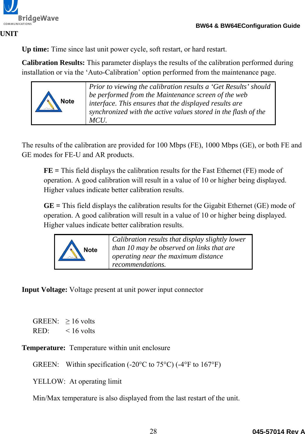                                                                                BW64 &amp; BW64EConfiguration Guide 28  045-57014 Rev AUNIT Up time: Time since last unit power cycle, soft restart, or hard restart.  Calibration Results: This parameter displays the results of the calibration performed during installation or via the &lsquo;Auto-Calibration&rsquo; option performed from the maintenance page.   Prior to viewing the calibration results a &lsquo;Get Results&rsquo; should be performed from the Maintenance screen of the web interface. This ensures that the displayed results are synchronized with the active values stored in the flash of the MCU.    The results of the calibration are provided for 100 Mbps (FE), 1000 Mbps (GE), or both FE and GE modes for FE-U and AR products. FE = This field displays the calibration results for the Fast Ethernet (FE) mode of operation. A good calibration will result in a value of 10 or higher being displayed. Higher values indicate better calibration results. GE = This field displays the calibration results for the Gigabit Ethernet (GE) mode of operation. A good calibration will result in a value of 10 or higher being displayed. Higher values indicate better calibration results.   Calibration results that display slightly lower than 10 may be observed on links that are operating near the maximum distance recommendations.    Input Voltage: Voltage present at unit power input connector  GREEN:   &ge; 16 volts RED:   < 16 volts Temperature:  Temperature within unit enclosure  GREEN:   Within specification (-20&deg;C to 75&deg;C) (-4&deg;F to 167&deg;F)  YELLOW:  At operating limit  Min/Max temperature is also displayed from the last restart of the unit.  