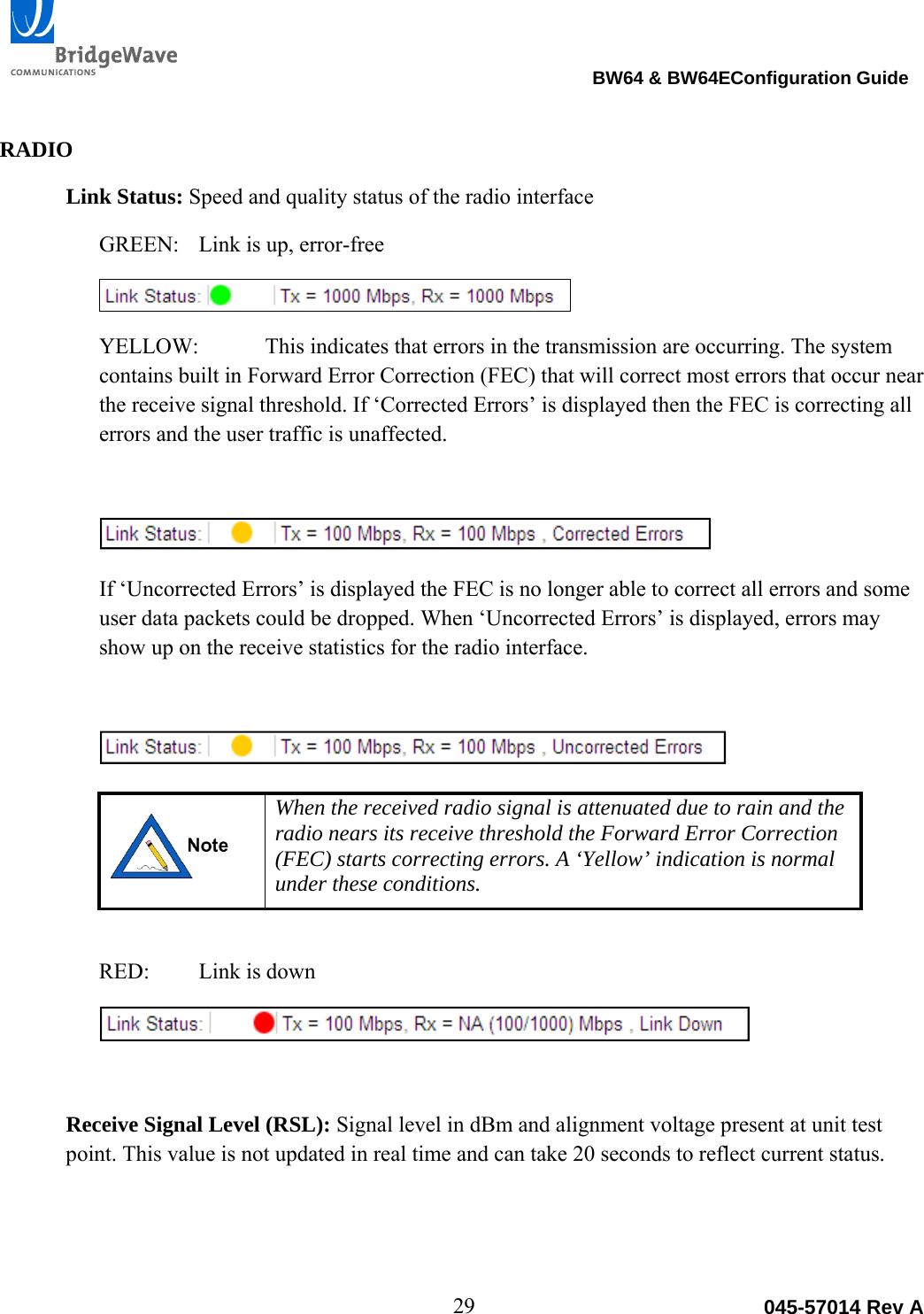                                                                                BW64 &amp; BW64EConfiguration Guide 29  045-57014 Rev A RADIO Link Status: Speed and quality status of the radio interface GREEN:  Link is up, error-free   YELLOW:   This indicates that errors in the transmission are occurring. The system contains built in Forward Error Correction (FEC) that will correct most errors that occur near the receive signal threshold. If &lsquo;Corrected Errors&rsquo; is displayed then the FEC is correcting all errors and the user traffic is unaffected.    If &lsquo;Uncorrected Errors&rsquo; is displayed the FEC is no longer able to correct all errors and some user data packets could be dropped. When &lsquo;Uncorrected Errors&rsquo; is displayed, errors may show up on the receive statistics for the radio interface.    When the received radio signal is attenuated due to rain and the radio nears its receive threshold the Forward Error Correction (FEC) starts correcting errors. A &lsquo;Yellow&rsquo; indication is normal under these conditions.  RED:  Link is down   Receive Signal Level (RSL): Signal level in dBm and alignment voltage present at unit test point. This value is not updated in real time and can take 20 seconds to reflect current status.   