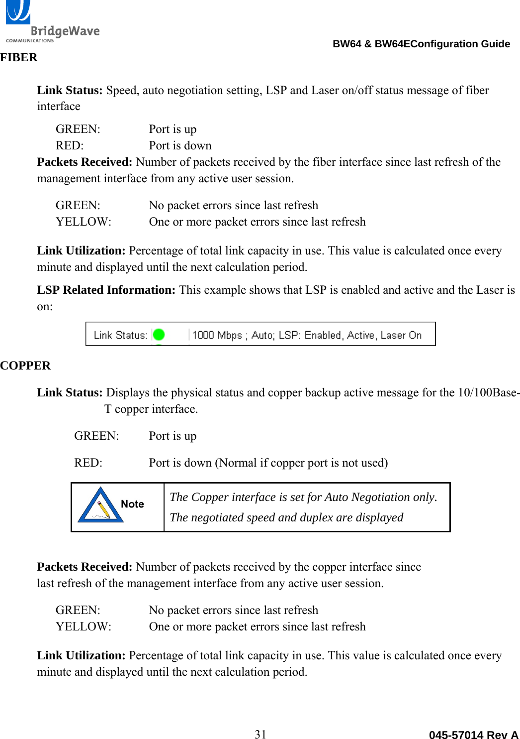                                                                                BW64 &amp; BW64EConfiguration Guide 31  045-57014 Rev AFIBER  Link Status: Speed, auto negotiation setting, LSP and Laser on/off status message of fiber interface GREEN:    Port is up RED:    Port is down Packets Received: Number of packets received by the fiber interface since last refresh of the management interface from any active user session. GREEN:    No packet errors since last refresh YELLOW:  One or more packet errors since last refresh Link Utilization: Percentage of total link capacity in use. This value is calculated once every minute and displayed until the next calculation period.  LSP Related Information: This example shows that LSP is enabled and active and the Laser is on:  COPPER Link Status: Displays the physical status and copper backup active message for the 10/100Base-T copper interface.  GREEN:  Port is up RED:    Port is down (Normal if copper port is not used)  The Copper interface is set for Auto Negotiation only.  The negotiated speed and duplex are displayed  Packets Received: Number of packets received by the copper interface since last refresh of the management interface from any active user session. GREEN:    No packet errors since last refresh YELLOW:  One or more packet errors since last refresh Link Utilization: Percentage of total link capacity in use. This value is calculated once every minute and displayed until the next calculation period.  