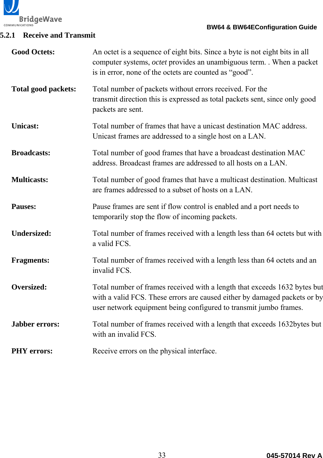                                                                                BW64 &amp; BW64EConfiguration Guide 33  045-57014 Rev A5.2.1 Receive and Transmit Good Octets:  An octet is a sequence of eight bits. Since a byte is not eight bits in all computer systems, octet provides an unambiguous term. . When a packet is in error, none of the octets are counted as &ldquo;good&rdquo;. Total good packets:  Total number of packets without errors received. For the  transmit direction this is expressed as total packets sent, since only good packets are sent. Unicast:  Total number of frames that have a unicast destination MAC address. Unicast frames are addressed to a single host on a LAN. Broadcasts:  Total number of good frames that have a broadcast destination MAC address. Broadcast frames are addressed to all hosts on a LAN. Multicasts:  Total number of good frames that have a multicast destination. Multicast are frames addressed to a subset of hosts on a LAN. Pauses:  Pause frames are sent if flow control is enabled and a port needs to temporarily stop the flow of incoming packets.  Undersized:  Total number of frames received with a length less than 64 octets but with a valid FCS. Fragments:  Total number of frames received with a length less than 64 octets and an invalid FCS. Oversized:  Total number of frames received with a length that exceeds 1632 bytes but with a valid FCS. These errors are caused either by damaged packets or by user network equipment being configured to transmit jumbo frames. Jabber errors:  Total number of frames received with a length that exceeds 1632bytes but with an invalid FCS.  PHY errors:  Receive errors on the physical interface.  
