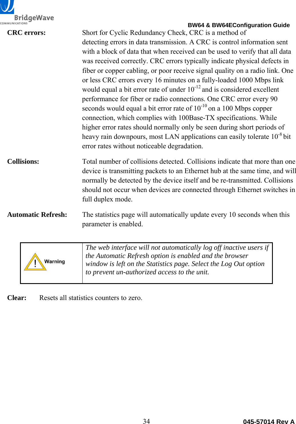                                                                                BW64 &amp; BW64EConfiguration Guide 34  045-57014 Rev ACRC errors:  Short for Cyclic Redundancy Check, CRC is a method of  detecting errors in data transmission. A CRC is control information sent with a block of data that when received can be used to verify that all data was received correctly. CRC errors typically indicate physical defects in fiber or copper cabling, or poor receive signal quality on a radio link. One or less CRC errors every 16 minutes on a fully-loaded 1000 Mbps link would equal a bit error rate of under 10-12 and is considered excellent performance for fiber or radio connections. One CRC error every 90 seconds would equal a bit error rate of 10-10 on a 100 Mbps copper connection, which complies with 100Base-TX specifications. While higher error rates should normally only be seen during short periods of heavy rain downpours, most LAN applications can easily tolerate 10-8 bit error rates without noticeable degradation. Collisions:  Total number of collisions detected. Collisions indicate that more than one device is transmitting packets to an Ethernet hub at the same time, and will normally be detected by the device itself and be re-transmitted. Collisions should not occur when devices are connected through Ethernet switches in full duplex mode. Automatic Refresh:  The statistics page will automatically update every 10 seconds when this parameter is enabled.   The web interface will not automatically log off inactive users if the Automatic Refresh option is enabled and the browser window is left on the Statistics page. Select the Log Out option to prevent un-authorized access to the unit.  Clear:  Resets all statistics counters to zero.  