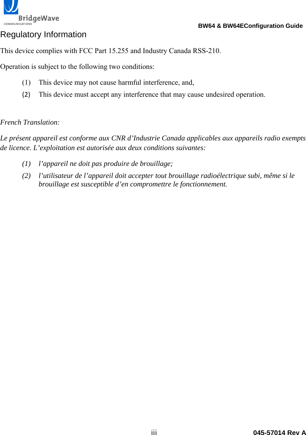                                                                                 BW64 &amp; BW64EConfiguration Guide iii  045-57014 Rev ARegulatory Information This device complies with FCC Part 15.255 and Industry Canada RSS-210. Operation is subject to the following two conditions: (1) This device may not cause harmful interference, and,  (2) This device must accept any interference that may cause undesired operation.French Translation: Le pr&eacute;sent appareil est conforme aux CNR d&rsquo;Industrie Canada applicables aux appareils radio exempts de licence. L&rsquo;exploitation est autoris&eacute;e aux deux conditions suivantes:  (1) l&rsquo;appareil ne doit pas produire de brouillage;  (2) l&rsquo;utilisateur de l&rsquo;appareil doit accepter tout brouillage radio&eacute;lectrique subi, m&ecirc;me si le brouillage est susceptible d&rsquo;en compromettre le fonctionnement.  
