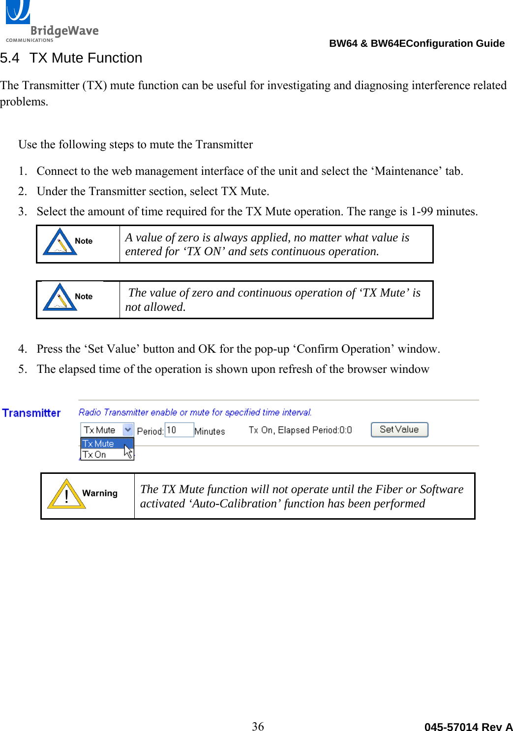                                                                                BW64 &amp; BW64EConfiguration Guide 36  045-57014 Rev A5.4 TX Mute Function The Transmitter (TX) mute function can be useful for investigating and diagnosing interference related problems.   Use the following steps to mute the Transmitter 1. Connect to the web management interface of the unit and select the &lsquo;Maintenance&rsquo; tab. 2. Under the Transmitter section, select TX Mute. 3. Select the amount of time required for the TX Mute operation. The range is 1-99 minutes.   A value of zero is always applied, no matter what value is entered for &lsquo;TX ON&rsquo; and sets continuous operation.     The value of zero and continuous operation of &lsquo;TX Mute&rsquo; is not allowed.  4. Press the &lsquo;Set Value&rsquo; button and OK for the pop-up &lsquo;Confirm Operation&rsquo; window. 5. The elapsed time of the operation is shown upon refresh of the browser window    The TX Mute function will not operate until the Fiber or Software activated &lsquo;Auto-Calibration&rsquo; function has been performed  