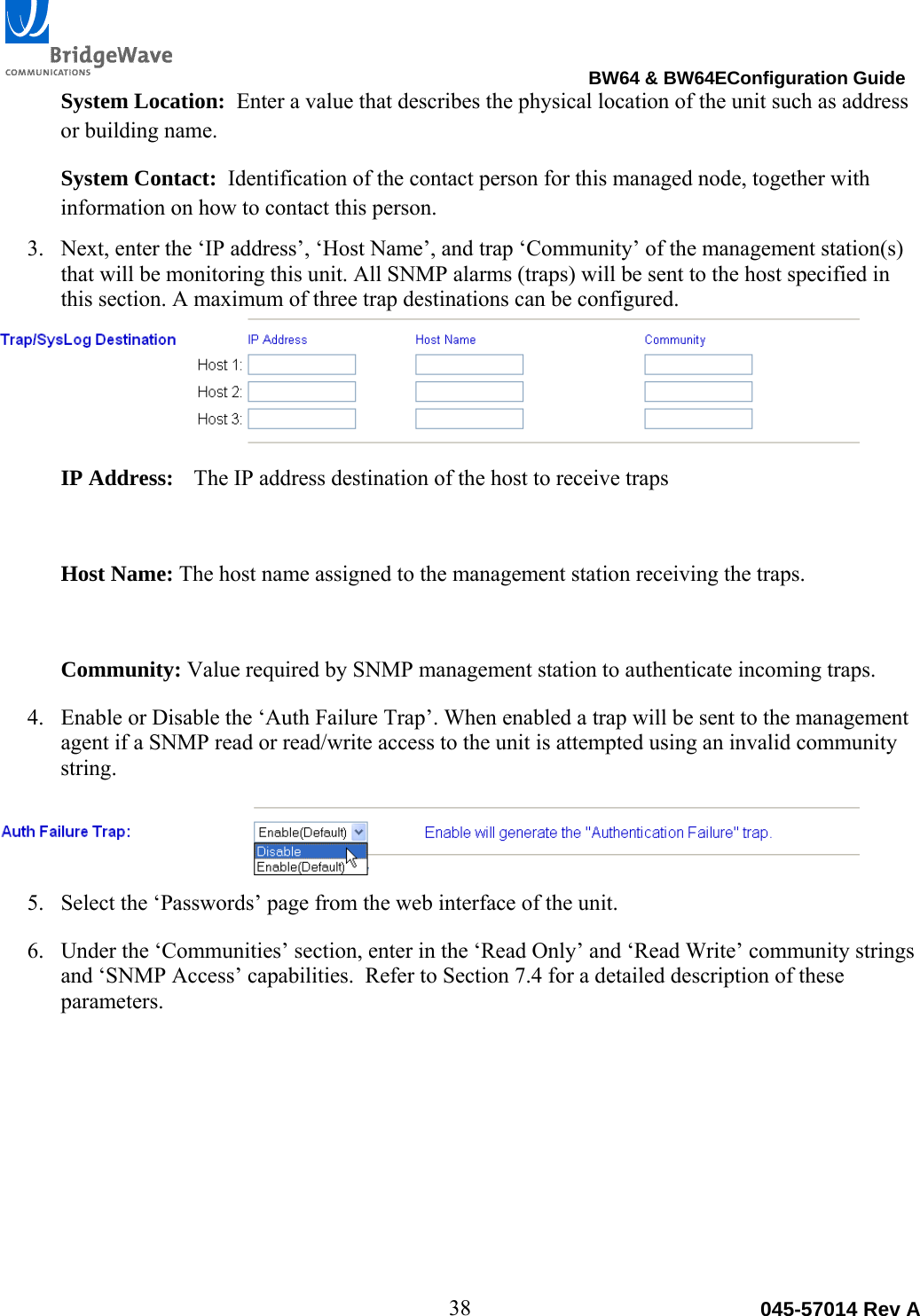                                                                                BW64 &amp; BW64EConfiguration Guide 38  045-57014 Rev ASystem Location:  Enter a value that describes the physical location of the unit such as address or building name. System Contact:  Identification of the contact person for this managed node, together with information on how to contact this person. 3. Next, enter the &lsquo;IP address&rsquo;, &lsquo;Host Name&rsquo;, and trap &lsquo;Community&rsquo; of the management station(s) that will be monitoring this unit. All SNMP alarms (traps) will be sent to the host specified in this section. A maximum of three trap destinations can be configured.  IP Address:  The IP address destination of the host to receive traps  Host Name: The host name assigned to the management station receiving the traps.  Community: Value required by SNMP management station to authenticate incoming traps. 4. Enable or Disable the &lsquo;Auth Failure Trap&rsquo;. When enabled a trap will be sent to the management agent if a SNMP read or read/write access to the unit is attempted using an invalid community string.   5. Select the &lsquo;Passwords&rsquo; page from the web interface of the unit. 6. Under the &lsquo;Communities&rsquo; section, enter in the &lsquo;Read Only&rsquo; and &lsquo;Read Write&rsquo; community strings and &lsquo;SNMP Access&rsquo; capabilities.  Refer to Section 7.4 for a detailed description of these parameters. 