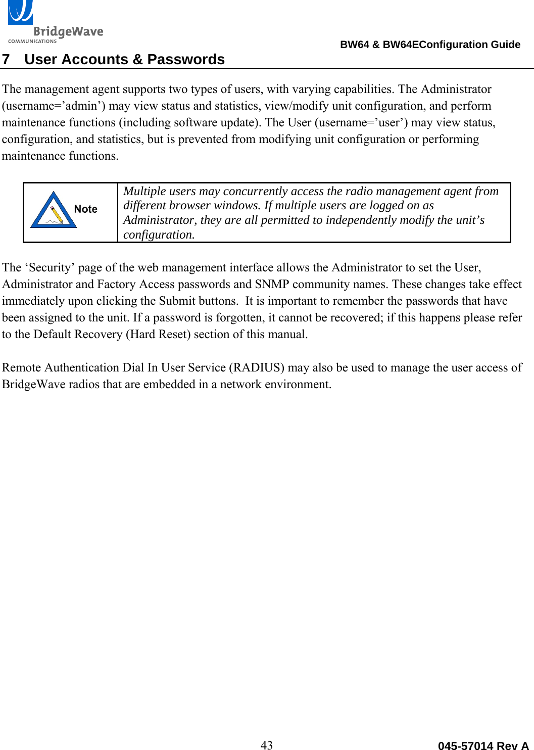                                                                                BW64 &amp; BW64EConfiguration Guide 43  045-57014 Rev A7  User Accounts &amp; Passwords The management agent supports two types of users, with varying capabilities. The Administrator (username=&rsquo;admin&rsquo;) may view status and statistics, view/modify unit configuration, and perform maintenance functions (including software update). The User (username=&rsquo;user&rsquo;) may view status, configuration, and statistics, but is prevented from modifying unit configuration or performing maintenance functions.    Multiple users may concurrently access the radio management agent from different browser windows. If multiple users are logged on as Administrator, they are all permitted to independently modify the unit&rsquo;s configuration.  The &lsquo;Security&rsquo; page of the web management interface allows the Administrator to set the User, Administrator and Factory Access passwords and SNMP community names. These changes take effect immediately upon clicking the Submit buttons.  It is important to remember the passwords that have been assigned to the unit. If a password is forgotten, it cannot be recovered; if this happens please refer to the Default Recovery (Hard Reset) section of this manual.  Remote Authentication Dial In User Service (RADIUS) may also be used to manage the user access of BridgeWave radios that are embedded in a network environment.    