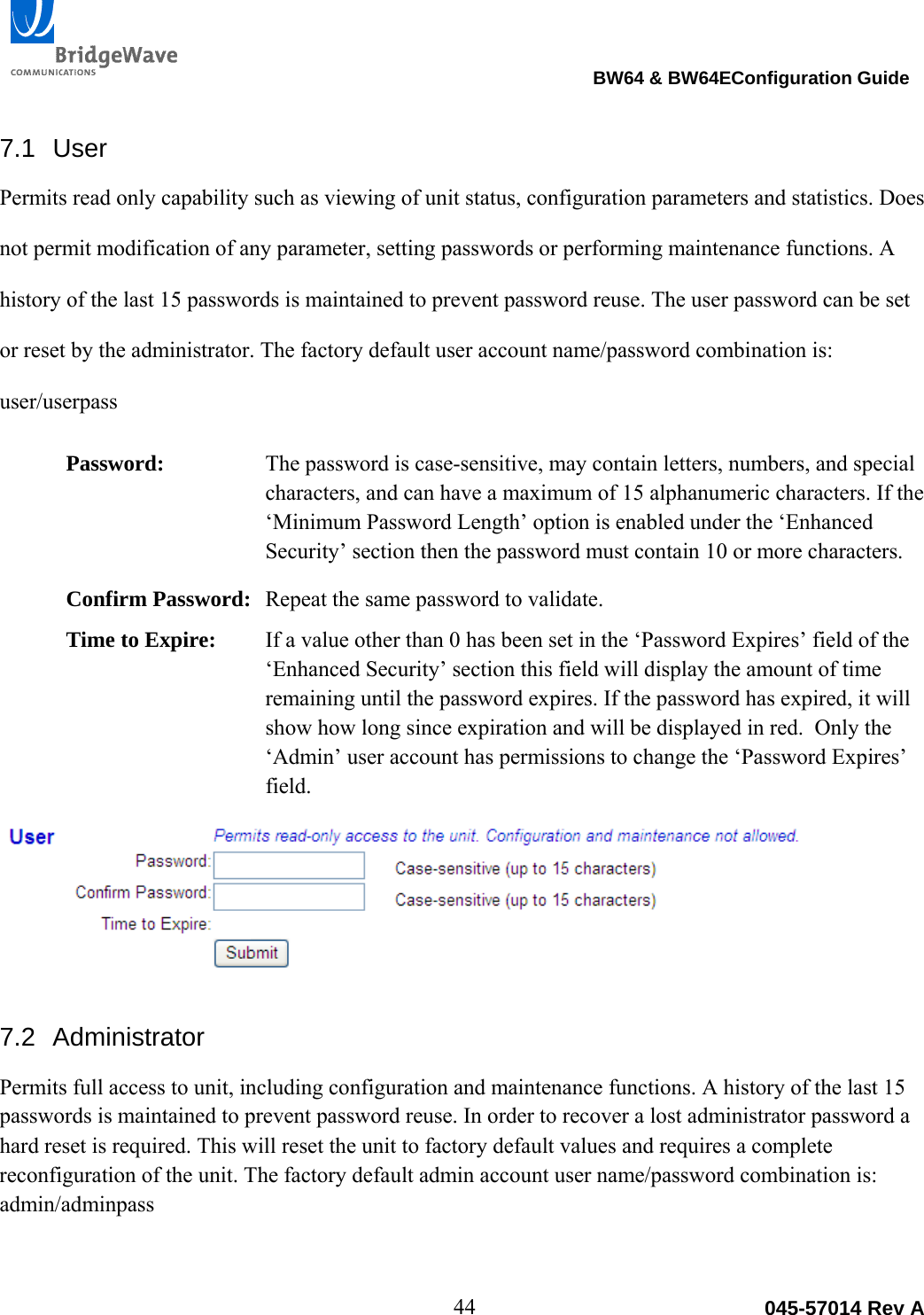                                                                                BW64 &amp; BW64EConfiguration Guide 44  045-57014 Rev A7.1 User Permits read only capability such as viewing of unit status, configuration parameters and statistics. Does not permit modification of any parameter, setting passwords or performing maintenance functions. A history of the last 15 passwords is maintained to prevent password reuse. The user password can be set or reset by the administrator. The factory default user account name/password combination is: user/userpass Password:  The password is case-sensitive, may contain letters, numbers, and special characters, and can have a maximum of 15 alphanumeric characters. If the &lsquo;Minimum Password Length&rsquo; option is enabled under the &lsquo;Enhanced Security&rsquo; section then the password must contain 10 or more characters. Confirm Password:  Repeat the same password to validate. Time to Expire:  If a value other than 0 has been set in the &lsquo;Password Expires&rsquo; field of the &lsquo;Enhanced Security&rsquo; section this field will display the amount of time remaining until the password expires. If the password has expired, it will show how long since expiration and will be displayed in red.  Only the &lsquo;Admin&rsquo; user account has permissions to change the &lsquo;Password Expires&rsquo; field.  7.2 Administrator Permits full access to unit, including configuration and maintenance functions. A history of the last 15 passwords is maintained to prevent password reuse. In order to recover a lost administrator password a hard reset is required. This will reset the unit to factory default values and requires a complete reconfiguration of the unit. The factory default admin account user name/password combination is: admin/adminpass 