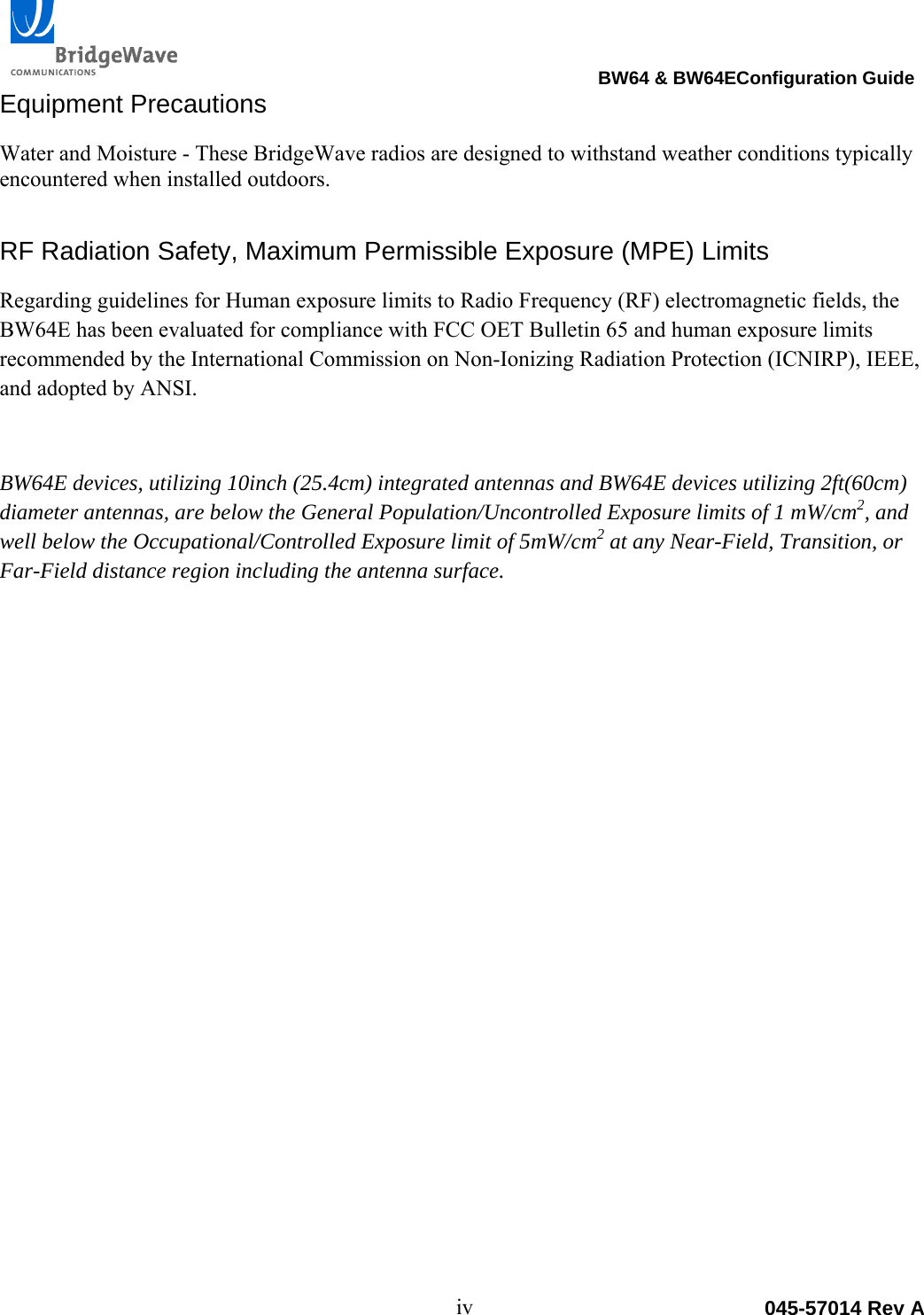                                                                                 BW64 &amp; BW64EConfiguration Guide iv  045-57014 Rev AEquipment Precautions Water and Moisture - These BridgeWave radios are designed to withstand weather conditions typically encountered when installed outdoors.  RF Radiation Safety, Maximum Permissible Exposure (MPE) Limits Regarding guidelines for Human exposure limits to Radio Frequency (RF) electromagnetic fields, the BW64E has been evaluated for compliance with FCC OET Bulletin 65 and human exposure limits recommended by the International Commission on Non-Ionizing Radiation Protection (ICNIRP), IEEE, and adopted by ANSI. BW64E devices, utilizing 10inch (25.4cm) integrated antennas and BW64E devices utilizing 2ft(60cm) diameter antennas, are below the General Population/Uncontrolled Exposure limits of 1 mW/cm2, and well below the Occupational/Controlled Exposure limit of 5mW/cm2 at any Near-Field, Transition, or Far-Field distance region including the antenna surface.  