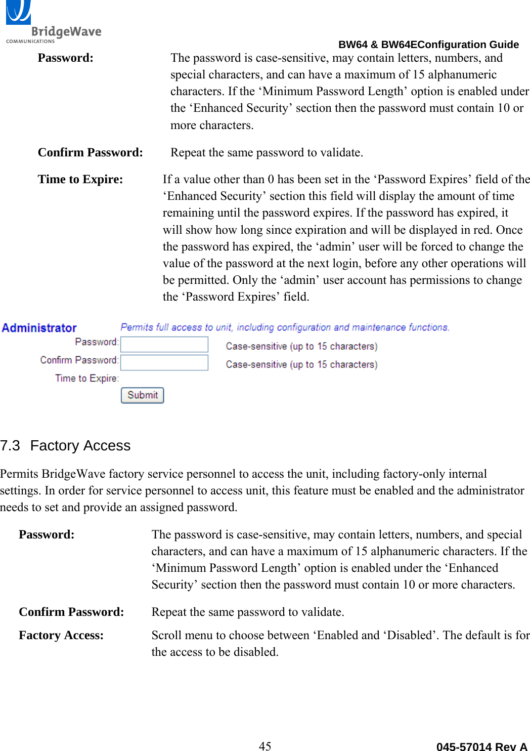                                                                                BW64 &amp; BW64EConfiguration Guide 45  045-57014 Rev APassword:  The password is case-sensitive, may contain letters, numbers, and special characters, and can have a maximum of 15 alphanumeric characters. If the &lsquo;Minimum Password Length&rsquo; option is enabled under the &lsquo;Enhanced Security&rsquo; section then the password must contain 10 or more characters.  Confirm Password:  Repeat the same password to validate. Time to Expire:  If a value other than 0 has been set in the &lsquo;Password Expires&rsquo; field of the &lsquo;Enhanced Security&rsquo; section this field will display the amount of time remaining until the password expires. If the password has expired, it will show how long since expiration and will be displayed in red. Once the password has expired, the &lsquo;admin&rsquo; user will be forced to change the value of the password at the next login, before any other operations will be permitted. Only the &lsquo;admin&rsquo; user account has permissions to change the &lsquo;Password Expires&rsquo; field.  7.3 Factory Access Permits BridgeWave factory service personnel to access the unit, including factory-only internal settings. In order for service personnel to access unit, this feature must be enabled and the administrator needs to set and provide an assigned password.  Password:  The password is case-sensitive, may contain letters, numbers, and special characters, and can have a maximum of 15 alphanumeric characters. If the &lsquo;Minimum Password Length&rsquo; option is enabled under the &lsquo;Enhanced Security&rsquo; section then the password must contain 10 or more characters. Confirm Password:  Repeat the same password to validate. Factory Access:  Scroll menu to choose between &lsquo;Enabled and &lsquo;Disabled&rsquo;. The default is for the access to be disabled. 