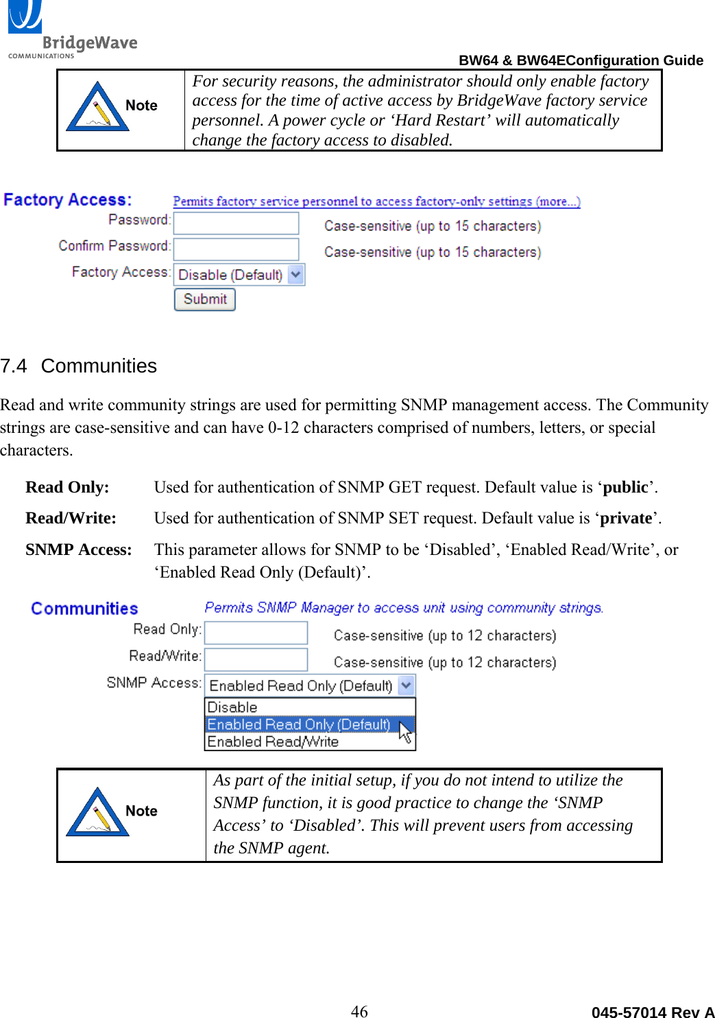                                                                                BW64 &amp; BW64EConfiguration Guide 46  045-57014 Rev A For security reasons, the administrator should only enable factory access for the time of active access by BridgeWave factory service personnel. A power cycle or &lsquo;Hard Restart&rsquo; will automatically change the factory access to disabled. 7.4 Communities Read and write community strings are used for permitting SNMP management access. The Community strings are case-sensitive and can have 0-12 characters comprised of numbers, letters, or special characters. Read Only:  Used for authentication of SNMP GET request. Default value is &lsquo;public&rsquo;. Read/Write:  Used for authentication of SNMP SET request. Default value is &lsquo;private&rsquo;. SNMP Access:  This parameter allows for SNMP to be &lsquo;Disabled&rsquo;, &lsquo;Enabled Read/Write&rsquo;, or &lsquo;Enabled Read Only (Default)&rsquo;.  As part of the initial setup, if you do not intend to utilize the SNMP function, it is good practice to change the &lsquo;SNMP Access&rsquo; to &lsquo;Disabled&rsquo;. This will prevent users from accessing the SNMP agent.  