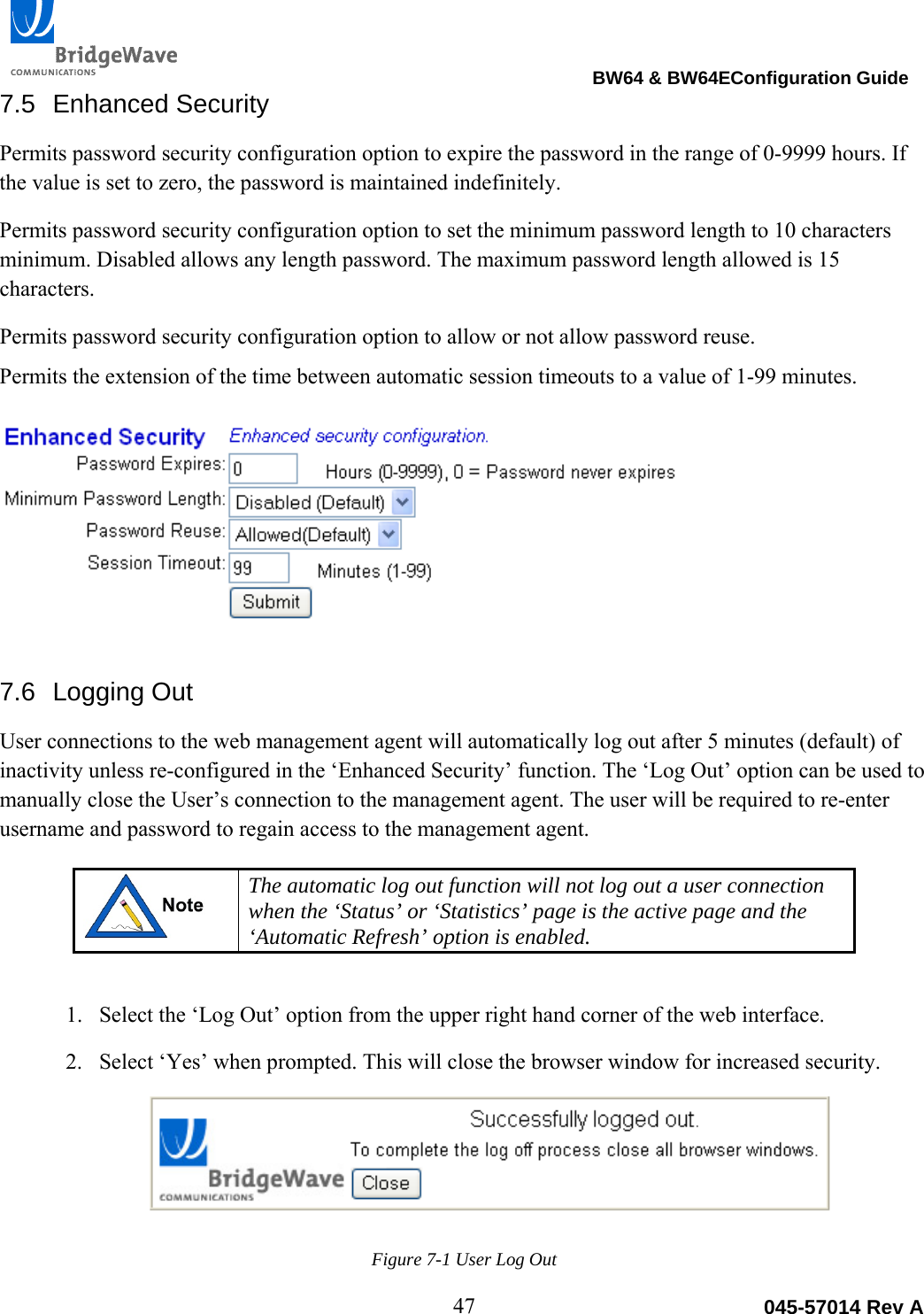                                                                                BW64 &amp; BW64EConfiguration Guide 47  045-57014 Rev A7.5 Enhanced Security Permits password security configuration option to expire the password in the range of 0-9999 hours. If the value is set to zero, the password is maintained indefinitely. Permits password security configuration option to set the minimum password length to 10 characters minimum. Disabled allows any length password. The maximum password length allowed is 15 characters.  Permits password security configuration option to allow or not allow password reuse. Permits the extension of the time between automatic session timeouts to a value of 1-99 minutes.  7.6 Logging Out User connections to the web management agent will automatically log out after 5 minutes (default) of inactivity unless re-configured in the &lsquo;Enhanced Security&rsquo; function. The &lsquo;Log Out&rsquo; option can be used to manually close the User&rsquo;s connection to the management agent. The user will be required to re-enter username and password to regain access to the management agent.   The automatic log out function will not log out a user connection when the &lsquo;Status&rsquo; or &lsquo;Statistics&rsquo; page is the active page and the &lsquo;Automatic Refresh&rsquo; option is enabled.   1. Select the &lsquo;Log Out&rsquo; option from the upper right hand corner of the web interface. 2. Select &lsquo;Yes&rsquo; when prompted. This will close the browser window for increased security. Figure 7-1 User Log Out 