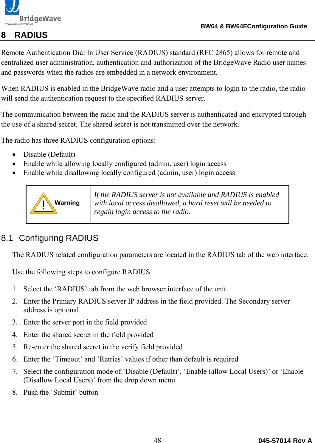                                                                                BW64 &amp; BW64EConfiguration Guide 48  045-57014 Rev A8 RADIUS Remote Authentication Dial In User Service (RADIUS) standard (RFC 2865) allows for remote and centralized user administration, authentication and authorization of the BridgeWave Radio user names and passwords when the radios are embedded in a network environment. When RADIUS is enabled in the BridgeWave radio and a user attempts to login to the radio, the radio will send the authentication request to the specified RADIUS server.  The communication between the radio and the RADIUS server is authenticated and encrypted through the use of a shared secret. The shared secret is not transmitted over the network. The radio has three RADIUS configuration options:   Disable (Default)  Enable while allowing locally configured (admin, user) login access  Enable while disallowing locally configured (admin, user) login access   If the RADIUS server is not available and RADIUS is enabled with local access disallowed, a hard reset will be needed to regain login access to the radio.  8.1 Configuring RADIUS The RADIUS related configuration parameters are located in the RADIUS tab of the web interface.   Use the following steps to configure RADIUS  1. Select the &lsquo;RADIUS&rsquo; tab from the web browser interface of the unit. 2. Enter the Primary RADIUS server IP address in the field provided. The Secondary server address is optional. 3. Enter the server port in the field provided 4. Enter the shared secret in the field provided 5. Re-enter the shared secret in the verify field provided 6. Enter the &lsquo;Timeout&rsquo; and &lsquo;Retries&rsquo; values if other than default is required 7. Select the configuration mode of &lsquo;Disable (Default)&rsquo;, &lsquo;Enable (allow Local Users)&rsquo; or &lsquo;Enable (Disallow Local Users)&rsquo; from the drop down menu 8. Push the &lsquo;Submit&rsquo; button 