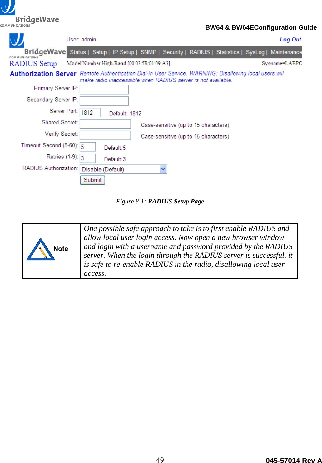                                                                                BW64 &amp; BW64EConfiguration Guide 49  045-57014 Rev A  Figure 8-1: RADIUS Setup Page    One possible safe approach to take is to first enable RADIUS and allow local user login access. Now open a new browser window and login with a username and password provided by the RADIUS server. When the login through the RADIUS server is successful, it is safe to re-enable RADIUS in the radio, disallowing local user access.  