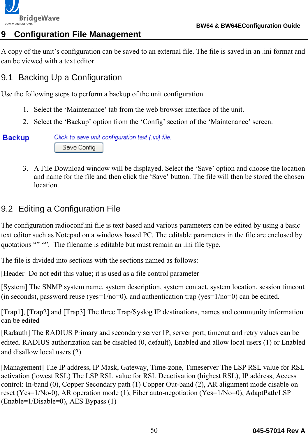                                                                                BW64 &amp; BW64EConfiguration Guide 50  045-57014 Rev A9  Configuration File Management A copy of the unit&rsquo;s configuration can be saved to an external file. The file is saved in an .ini format and can be viewed with a text editor.  9.1  Backing Up a Configuration Use the following steps to perform a backup of the unit configuration.  1. Select the &lsquo;Maintenance&rsquo; tab from the web browser interface of the unit. 2. Select the &lsquo;Backup&rsquo; option from the &lsquo;Config&rsquo; section of the &lsquo;Maintenance&rsquo; screen.    3. A File Download window will be displayed. Select the &lsquo;Save&rsquo; option and choose the location and name for the file and then click the &lsquo;Save&rsquo; button. The file will then be stored the chosen location. 9.2  Editing a Configuration File The configuration radioconf.ini file is text based and various parameters can be edited by using a basic text editor such as Notepad on a windows based PC. The editable parameters in the file are enclosed by quotations &ldquo;&rdquo; &ldquo;&rdquo;.  The filename is editable but must remain an .ini file type. The file is divided into sections with the sections named as follows: [Header] Do not edit this value; it is used as a file control parameter [System] The SNMP system name, system description, system contact, system location, session timeout (in seconds), password reuse (yes=1/no=0), and authentication trap (yes=1/no=0) can be edited. [Trap1], [Trap2] and [Trap3] The three Trap/Syslog IP destinations, names and community information can be edited [Radauth] The RADIUS Primary and secondary server IP, server port, timeout and retry values can be edited. RADIUS authorization can be disabled (0, default), Enabled and allow local users (1) or Enabled and disallow local users (2) [Management] The IP address, IP Mask, Gateway, Time-zone, Timeserver The LSP RSL value for RSL activation (lowest RSL) The LSP RSL value for RSL Deactivation (highest RSL), IP address, Access control: In-band (0), Copper Secondary path (1) Copper Out-band (2), AR alignment mode disable on reset (Yes=1/No-0), AR operation mode (1), Fiber auto-negotiation (Yes=1/No=0), AdaptPath/LSP (Enable=1/Disable=0), AES Bypass (1) 