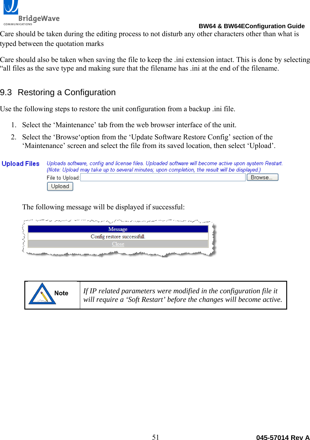                                                                                BW64 &amp; BW64EConfiguration Guide 51  045-57014 Rev ACare should be taken during the editing process to not disturb any other characters other than what is typed between the quotation marks Care should also be taken when saving the file to keep the .ini extension intact. This is done by selecting &ldquo;all files as the save type and making sure that the filename has .ini at the end of the filename. 9.3  Restoring a Configuration Use the following steps to restore the unit configuration from a backup .ini file. 1. Select the &lsquo;Maintenance&rsquo; tab from the web browser interface of the unit. 2. Select the &lsquo;Browse&lsquo;option from the &lsquo;Update Software Restore Config&rsquo; section of the &lsquo;Maintenance&rsquo; screen and select the file from its saved location, then select &lsquo;Upload&rsquo;.  The following message will be displayed if successful:    If IP related parameters were modified in the configuration file it will require a &lsquo;Soft Restart&rsquo; before the changes will become active.  