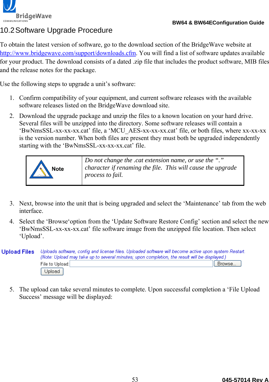                                                                                BW64 &amp; BW64EConfiguration Guide 53  045-57014 Rev A10.2 Software  Upgrade  Procedure To obtain the latest version of software, go to the download section of the BridgeWave website at http://www.bridgewave.com/support/downloads.cfm. You will find a list of software updates available for your product. The download consists of a dated .zip file that includes the product software, MIB files and the release notes for the package.  Use the following steps to upgrade a unit&rsquo;s software: 1. Confirm compatibility of your equipment, and current software releases with the available software releases listed on the BridgeWave download site.  2. Download the upgrade package and unzip the files to a known location on your hard drive. Several files will be unzipped into the directory. Some software releases will contain a &lsquo;BwNmsSSL-xx-xx-xx.cat&rsquo; file, a &lsquo;MCU_AES-xx-xx-xx.cat&rsquo; file, or both files, where xx-xx-xx is the version number. When both files are present they must both be upgraded independently starting with the &lsquo;BwNmsSSL-xx-xx-xx.cat&rsquo; file.    Do not change the .cat extension name, or use the &ldquo;.&rdquo; character if renaming the file.  This will cause the upgrade process to fail.  3. Next, browse into the unit that is being upgraded and select the &lsquo;Maintenance&rsquo; tab from the web interface. 4. Select the &lsquo;Browse&lsquo;option from the &lsquo;Update Software Restore Config&rsquo; section and select the new &lsquo;BwNmsSSL-xx-xx-xx.cat&rsquo; file software image from the unzipped file location. Then select &lsquo;Upload&rsquo;.   5. The upload can take several minutes to complete. Upon successful completion a &lsquo;File Upload Success&rsquo; message will be displayed:  