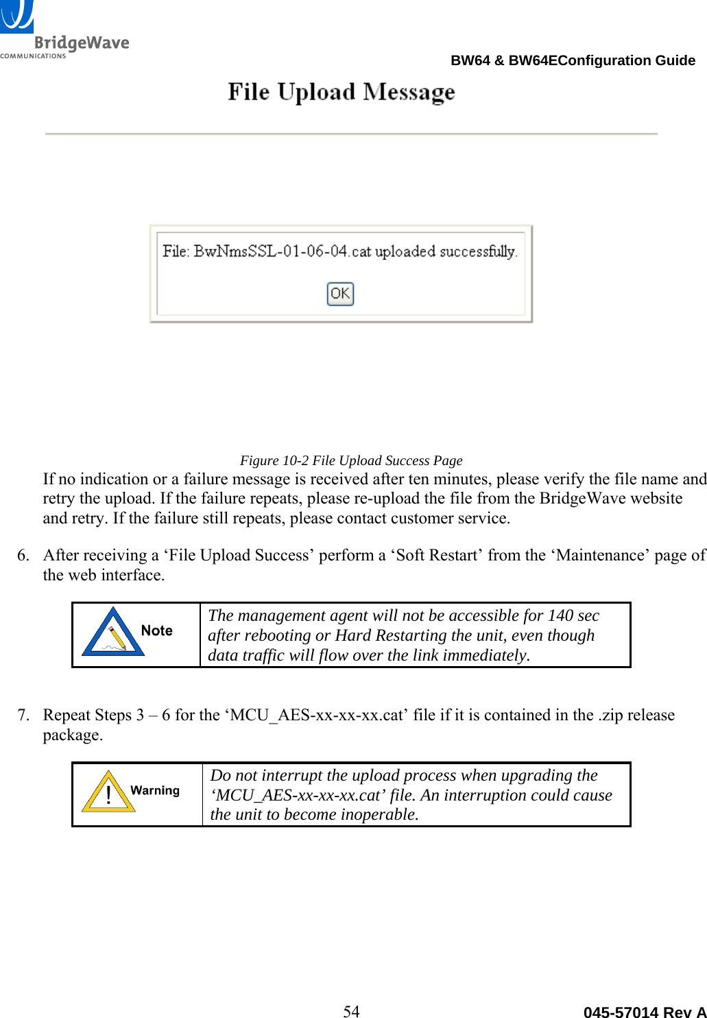                                                                                BW64 &amp; BW64EConfiguration Guide 54  045-57014 Rev AFigure 10-2 File Upload Success Page If no indication or a failure message is received after ten minutes, please verify the file name and retry the upload. If the failure repeats, please re-upload the file from the BridgeWave website and retry. If the failure still repeats, please contact customer service. 6. After receiving a &lsquo;File Upload Success&rsquo; perform a &lsquo;Soft Restart&rsquo; from the &lsquo;Maintenance&rsquo; page of the web interface.  The management agent will not be accessible for 140 sec after rebooting or Hard Restarting the unit, even though data traffic will flow over the link immediately.  7. Repeat Steps 3 &ndash; 6 for the &lsquo;MCU_AES-xx-xx-xx.cat&rsquo; file if it is contained in the .zip release package.   Do not interrupt the upload process when upgrading the &lsquo;MCU_AES-xx-xx-xx.cat&rsquo; file. An interruption could cause the unit to become inoperable.  