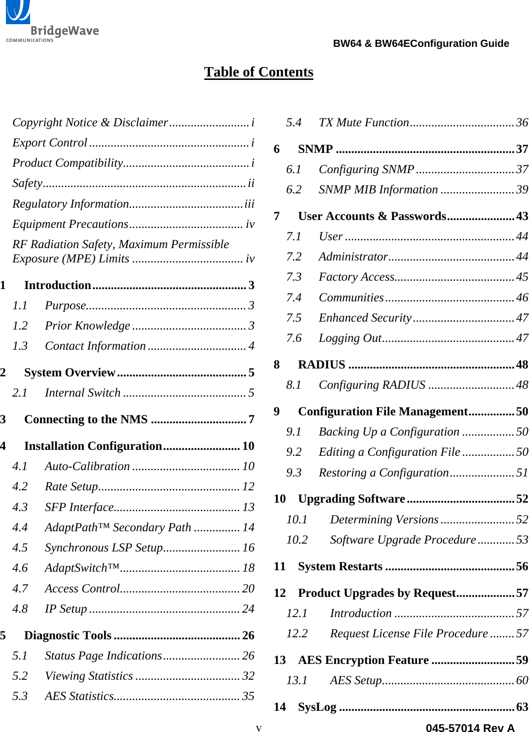                                                                                BW64 &amp; BW64EConfiguration Guide v  045-57014 Rev A Table of Contents  Copyright Notice &amp; Disclaimer .......................... iExport Control .................................................... iProduct Compatibility ......................................... iSafety .................................................................. iiRegulatory Information ..................................... iiiEquipment Precautions ..................................... ivRF Radiation Safety, Maximum Permissible Exposure (MPE) Limits .................................... iv1Introduction ..................................................  31.1Purpose.................................................... 31.2Prior Knowledge ..................................... 31.3Contact Information ................................ 42System Overview .......................................... 52.1Internal Switch ........................................ 53Connecting to the NMS ............................... 74Installation Configuration ......................... 104.1Auto-Calibration ................................... 104.2Rate Setup .............................................. 124.3SFP Interface......................................... 134.4AdaptPath&trade; Secondary Path ............... 144.5Synchronous LSP Setup ......................... 164.6AdaptSwitch&trade; ....................................... 184.7Access Control ....................................... 204.8IP Setup ................................................. 245Diagnostic Tools ......................................... 265.1Status Page Indications ......................... 265.2Viewing Statistics .................................. 325.3AES Statistics......................................... 355.4TX Mute Function .................................. 366SNMP .......................................................... 376.1Configuring SNMP ................................ 376.2SNMP MIB Information ........................ 397User Accounts &amp; Passwords ...................... 437.1User ....................................................... 447.2Administrator ......................................... 447.3Factory Access....................................... 457.4Communities .......................................... 467.5Enhanced Security ................................. 477.6Logging Out ........................................... 478RADIUS ...................................................... 488.1Configuring RADIUS ............................ 489Configuration File Management ............... 509.1Backing Up a Configuration ................. 509.2Editing a Configuration File ................. 509.3Restoring a Configuration ..................... 5110Upgrading Software ................................... 5210.1Determining Versions ........................ 5210.2Software Upgrade Procedure ............ 5311System Restarts .......................................... 5612Product Upgrades by Request ................... 5712.1Introduction ....................................... 5712.2Request License File Procedure ........ 5713AES Encryption Feature ........................... 5913.1AES Setup ........................................... 6014SysLog ......................................................... 63