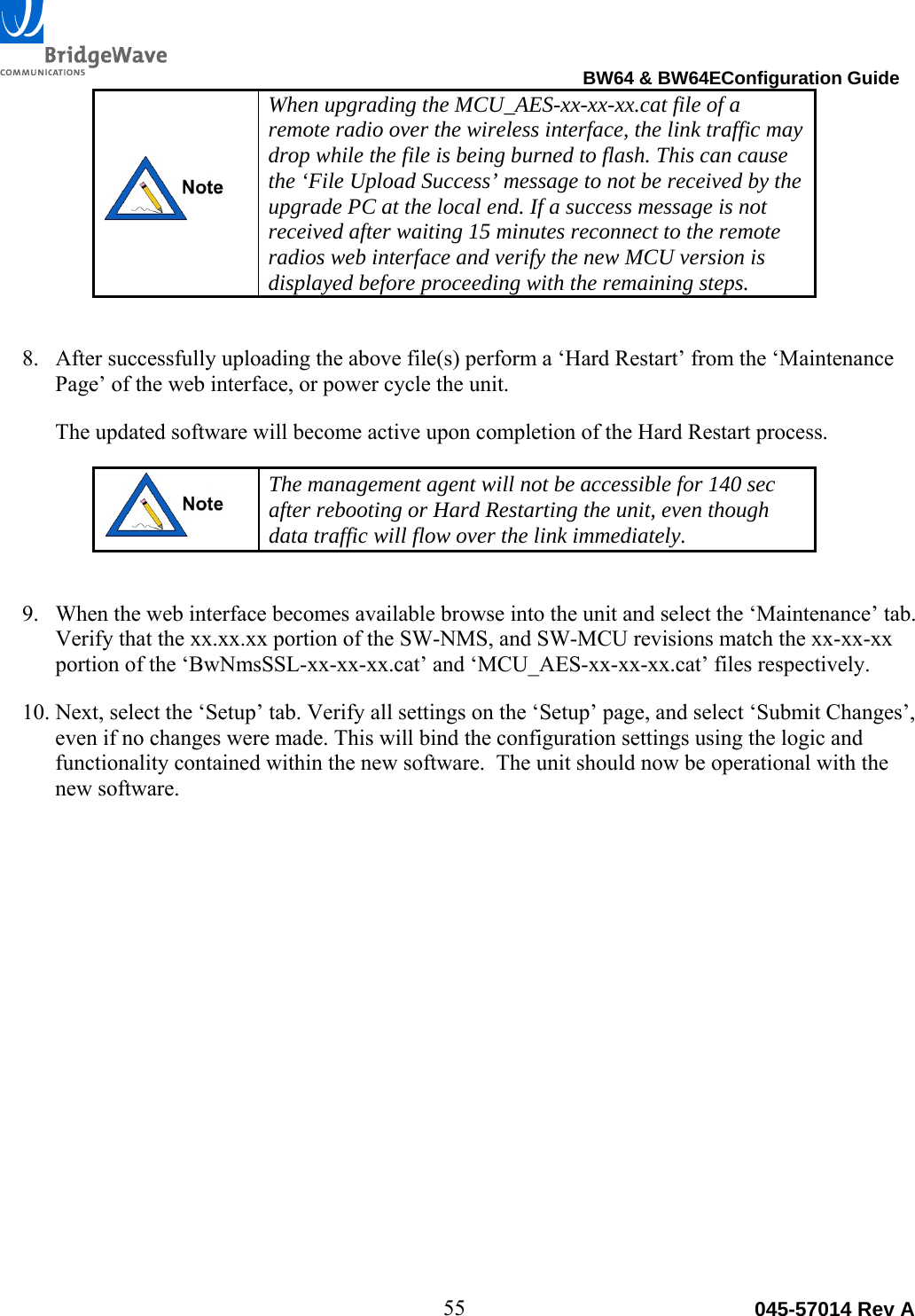                                                                                BW64 &amp; BW64EConfiguration Guide 55  045-57014 Rev A When upgrading the MCU_AES-xx-xx-xx.cat file of a remote radio over the wireless interface, the link traffic may drop while the file is being burned to flash. This can cause the &lsquo;File Upload Success&rsquo; message to not be received by the upgrade PC at the local end. If a success message is not received after waiting 15 minutes reconnect to the remote radios web interface and verify the new MCU version is displayed before proceeding with the remaining steps.   8. After successfully uploading the above file(s) perform a &lsquo;Hard Restart&rsquo; from the &lsquo;Maintenance Page&rsquo; of the web interface, or power cycle the unit.  The updated software will become active upon completion of the Hard Restart process.   The management agent will not be accessible for 140 sec after rebooting or Hard Restarting the unit, even though data traffic will flow over the link immediately.  9. When the web interface becomes available browse into the unit and select the &lsquo;Maintenance&rsquo; tab. Verify that the xx.xx.xx portion of the SW-NMS, and SW-MCU revisions match the xx-xx-xx portion of the &lsquo;BwNmsSSL-xx-xx-xx.cat&rsquo; and &lsquo;MCU_AES-xx-xx-xx.cat&rsquo; files respectively. 10. Next, select the &lsquo;Setup&rsquo; tab. Verify all settings on the &lsquo;Setup&rsquo; page, and select &lsquo;Submit Changes&rsquo;, even if no changes were made. This will bind the configuration settings using the logic and functionality contained within the new software.  The unit should now be operational with the new software.  