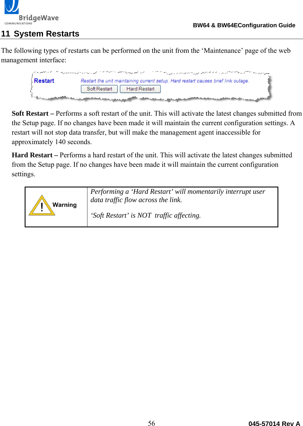                                                                                BW64 &amp; BW64EConfiguration Guide 56  045-57014 Rev A11 System Restarts The following types of restarts can be performed on the unit from the &lsquo;Maintenance&rsquo; page of the web management interface:   Soft Restart &ndash; Performs a soft restart of the unit. This will activate the latest changes submitted from the Setup page. If no changes have been made it will maintain the current configuration settings. A restart will not stop data transfer, but will make the management agent inaccessible for approximately 140 seconds.  Hard Restart &ndash; Performs a hard restart of the unit. This will activate the latest changes submitted from the Setup page. If no changes have been made it will maintain the current configuration settings.   Performing a &lsquo;Hard Restart&rsquo; will momentarily interrupt user data traffic flow across the link. &lsquo;Soft Restart&rsquo; is NOT  traffic affecting. 