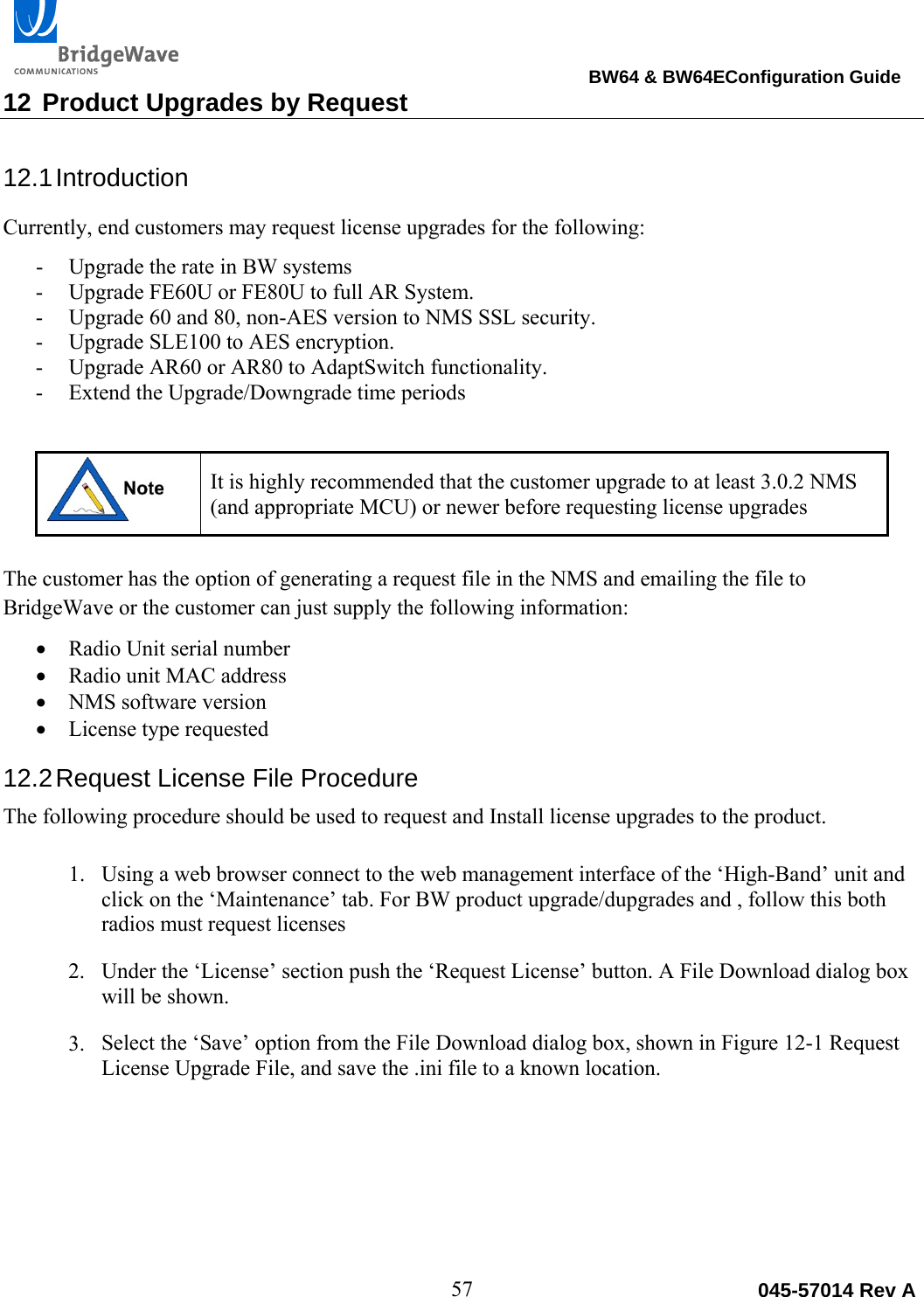                                                                                BW64 &amp; BW64EConfiguration Guide 57  045-57014 Rev A12 Product Upgrades by Request 12.1 Introduction Currently, end customers may request license upgrades for the following: - Upgrade the rate in BW systems - Upgrade FE60U or FE80U to full AR System. - Upgrade 60 and 80, non-AES version to NMS SSL security. - Upgrade SLE100 to AES encryption. - Upgrade AR60 or AR80 to AdaptSwitch functionality. - Extend the Upgrade/Downgrade time periods  It is highly recommended that the customer upgrade to at least 3.0.2 NMS (and appropriate MCU) or newer before requesting license upgrades  The customer has the option of generating a request file in the NMS and emailing the file to BridgeWave or the customer can just supply the following information:  Radio Unit serial number  Radio unit MAC address  NMS software version  License type requested 12.2 Request License File Procedure The following procedure should be used to request and Install license upgrades to the product.  1. Using a web browser connect to the web management interface of the &lsquo;High-Band&rsquo; unit and click on the &lsquo;Maintenance&rsquo; tab. For BW product upgrade/dupgrades and , follow this both radios must request licenses 2. Under the &lsquo;License&rsquo; section push the &lsquo;Request License&rsquo; button. A File Download dialog box will be shown.  3. Select the &lsquo;Save&rsquo; option from the File Download dialog box, shown in Figure 12-1 Request License Upgrade File, and save the .ini file to a known location. 