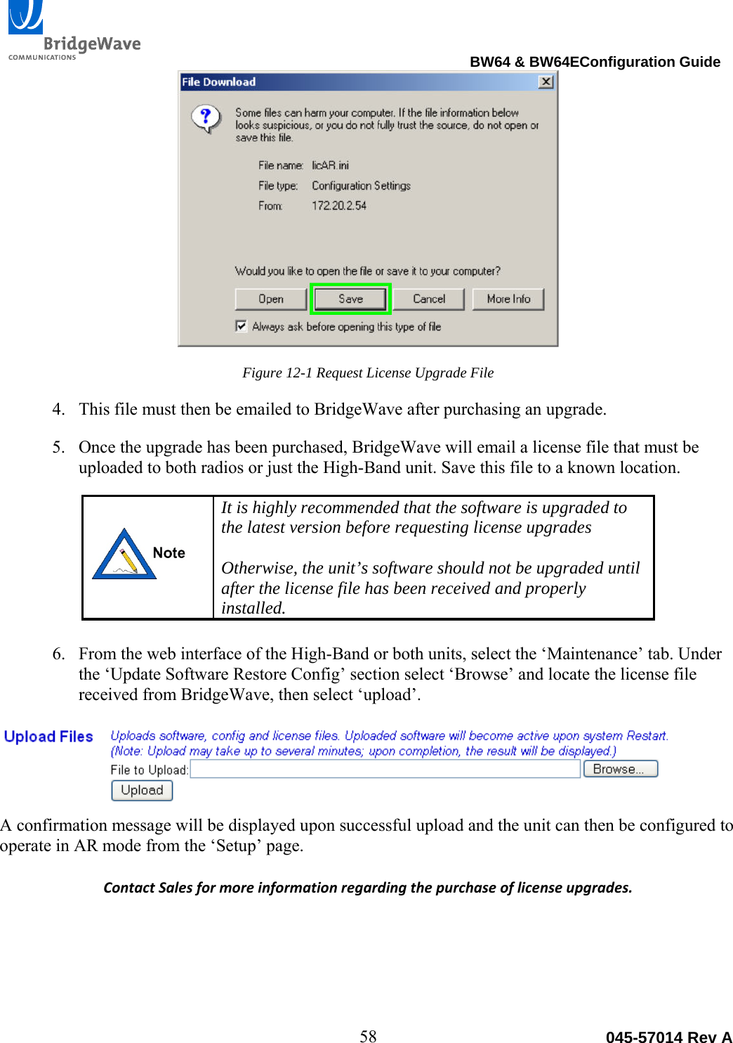                                                                                BW64 &amp; BW64EConfiguration Guide 58  045-57014 Rev AFigure 12-1 Request License Upgrade File 4. This file must then be emailed to BridgeWave after purchasing an upgrade. 5. Once the upgrade has been purchased, BridgeWave will email a license file that must be uploaded to both radios or just the High-Band unit. Save this file to a known location.  It is highly recommended that the software is upgraded to the latest version before requesting license upgrades  Otherwise, the unit&rsquo;s software should not be upgraded until after the license file has been received and properly installed.  6. From the web interface of the High-Band or both units, select the &lsquo;Maintenance&rsquo; tab. Under the &lsquo;Update Software Restore Config&rsquo; section select &lsquo;Browse&rsquo; and locate the license file received from BridgeWave, then select &lsquo;upload&rsquo;.  A confirmation message will be displayed upon successful upload and the unit can then be configured to operate in AR mode from the &lsquo;Setup&rsquo; page. ContactSalesformoreinformationregardingthepurchaseoflicenseupgrades.