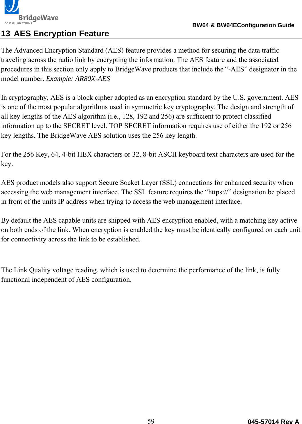                                                                                BW64 &amp; BW64EConfiguration Guide 59  045-57014 Rev A13 AES Encryption Feature The Advanced Encryption Standard (AES) feature provides a method for securing the data traffic traveling across the radio link by encrypting the information. The AES feature and the associated procedures in this section only apply to BridgeWave products that include the &ldquo;-AES&rdquo; designator in the model number. Example: AR80X-AES  In cryptography, AES is a block cipher adopted as an encryption standard by the U.S. government. AES is one of the most popular algorithms used in symmetric key cryptography. The design and strength of all key lengths of the AES algorithm (i.e., 128, 192 and 256) are sufficient to protect classified information up to the SECRET level. TOP SECRET information requires use of either the 192 or 256 key lengths. The BridgeWave AES solution uses the 256 key length.   For the 256 Key, 64, 4-bit HEX characters or 32, 8-bit ASCII keyboard text characters are used for the key.   AES product models also support Secure Socket Layer (SSL) connections for enhanced security when accessing the web management interface. The SSL feature requires the &ldquo;https://&rdquo; designation be placed in front of the units IP address when trying to access the web management interface.    By default the AES capable units are shipped with AES encryption enabled, with a matching key active on both ends of the link. When encryption is enabled the key must be identically configured on each unit for connectivity across the link to be established.   The Link Quality voltage reading, which is used to determine the performance of the link, is fully functional independent of AES configuration.          