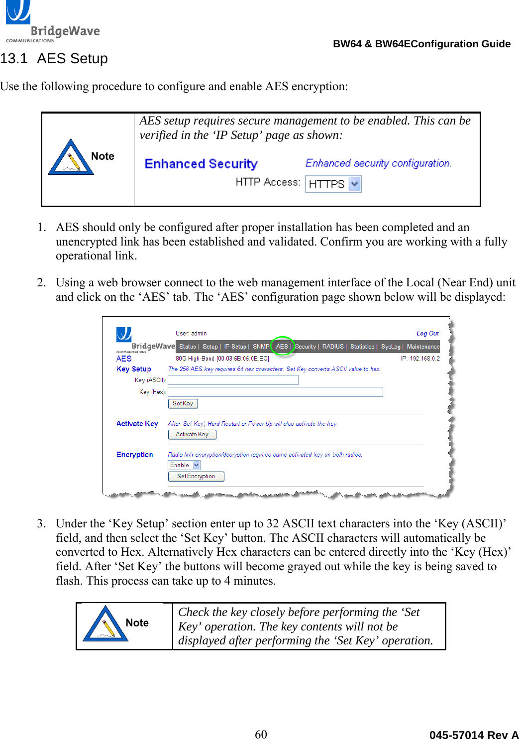                                                                                BW64 &amp; BW64EConfiguration Guide 60  045-57014 Rev A13.1 AES Setup Use the following procedure to configure and enable AES encryption:     AES setup requires secure management to be enabled. This can be verified in the &lsquo;IP Setup&rsquo; page as shown:  1. AES should only be configured after proper installation has been completed and an unencrypted link has been established and validated. Confirm you are working with a fully operational link.   2. Using a web browser connect to the web management interface of the Local (Near End) unit and click on the &lsquo;AES&rsquo; tab. The &lsquo;AES&rsquo; configuration page shown below will be displayed:  3. Under the &lsquo;Key Setup&rsquo; section enter up to 32 ASCII text characters into the &lsquo;Key (ASCII)&rsquo; field, and then select the &lsquo;Set Key&rsquo; button. The ASCII characters will automatically be converted to Hex. Alternatively Hex characters can be entered directly into the &lsquo;Key (Hex)&rsquo; field. After &lsquo;Set Key&rsquo; the buttons will become grayed out while the key is being saved to flash. This process can take up to 4 minutes.     Check the key closely before performing the &lsquo;Set Key&rsquo; operation. The key contents will not be displayed after performing the &lsquo;Set Key&rsquo; operation.   