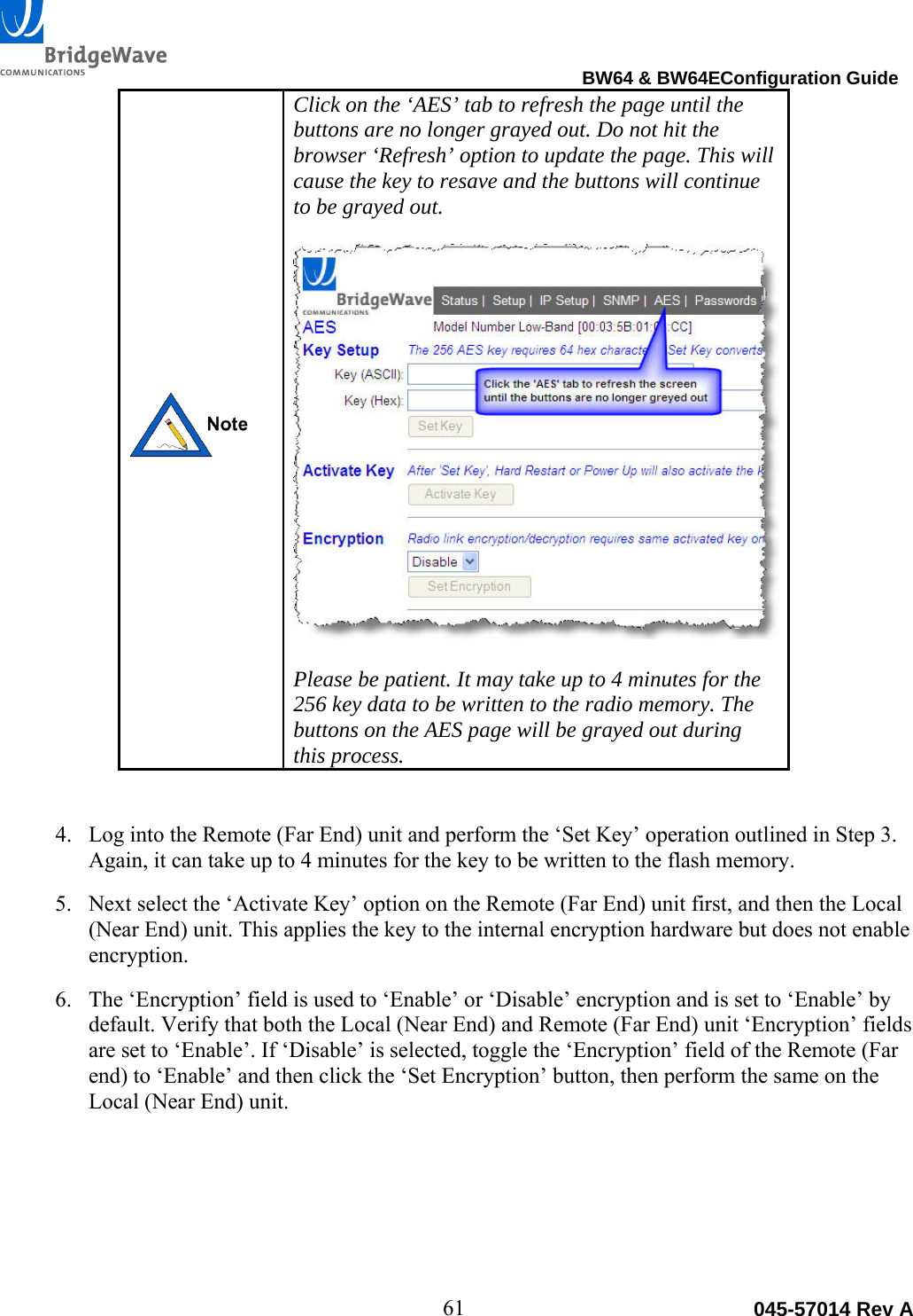                                                                                BW64 &amp; BW64EConfiguration Guide 61  045-57014 Rev A Click on the &lsquo;AES&rsquo; tab to refresh the page until the buttons are no longer grayed out. Do not hit the browser &lsquo;Refresh&rsquo; option to update the page. This will cause the key to resave and the buttons will continue to be grayed out.    Please be patient. It may take up to 4 minutes for the 256 key data to be written to the radio memory. The buttons on the AES page will be grayed out during this process.   4. Log into the Remote (Far End) unit and perform the &lsquo;Set Key&rsquo; operation outlined in Step 3. Again, it can take up to 4 minutes for the key to be written to the flash memory.  5. Next select the &lsquo;Activate Key&rsquo; option on the Remote (Far End) unit first, and then the Local (Near End) unit. This applies the key to the internal encryption hardware but does not enable encryption.  6. The &lsquo;Encryption&rsquo; field is used to &lsquo;Enable&rsquo; or &lsquo;Disable&rsquo; encryption and is set to &lsquo;Enable&rsquo; by default. Verify that both the Local (Near End) and Remote (Far End) unit &lsquo;Encryption&rsquo; fields are set to &lsquo;Enable&rsquo;. If &lsquo;Disable&rsquo; is selected, toggle the &lsquo;Encryption&rsquo; field of the Remote (Far end) to &lsquo;Enable&rsquo; and then click the &lsquo;Set Encryption&rsquo; button, then perform the same on the Local (Near End) unit.  