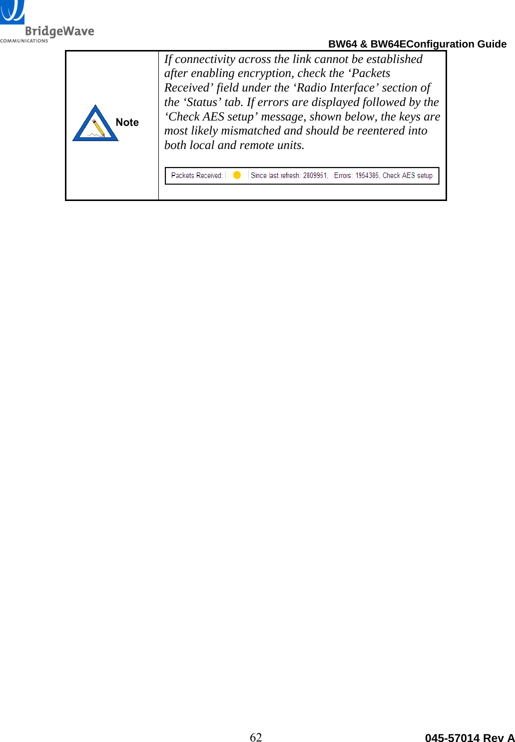                                                                                BW64 &amp; BW64EConfiguration Guide 62  045-57014 Rev A If connectivity across the link cannot be established after enabling encryption, check the &lsquo;Packets Received&rsquo; field under the &lsquo;Radio Interface&rsquo; section of the &lsquo;Status&rsquo; tab. If errors are displayed followed by the &lsquo;Check AES setup&rsquo; message, shown below, the keys are most likely mismatched and should be reentered into both local and remote units.    