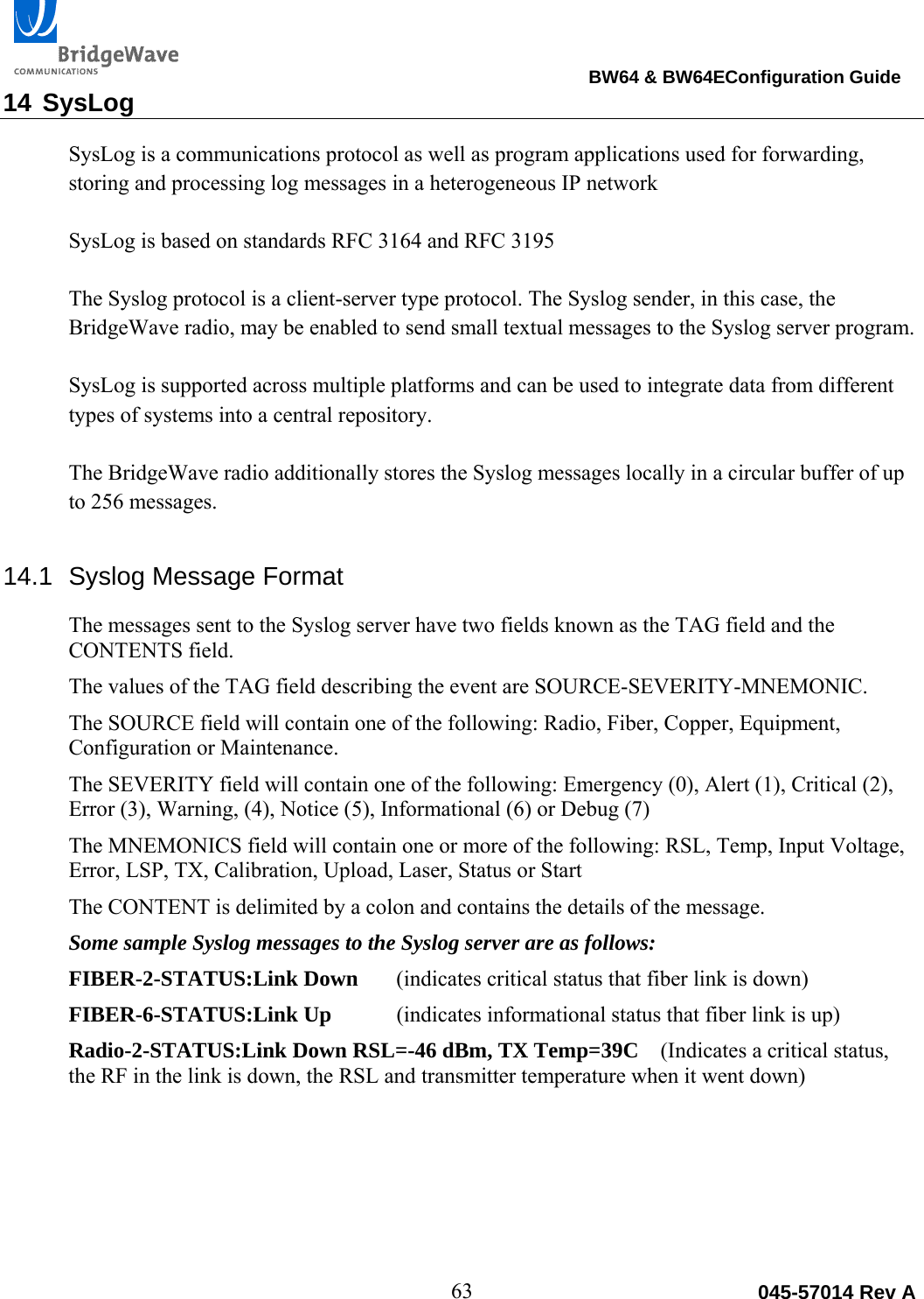                                                                                BW64 &amp; BW64EConfiguration Guide 63  045-57014 Rev A14 SysLog SysLog is a communications protocol as well as program applications used for forwarding, storing and processing log messages in a heterogeneous IP network  SysLog is based on standards RFC 3164 and RFC 3195  The Syslog protocol is a client-server type protocol. The Syslog sender, in this case, the  BridgeWave radio, may be enabled to send small textual messages to the Syslog server program.  SysLog is supported across multiple platforms and can be used to integrate data from different types of systems into a central repository.  The BridgeWave radio additionally stores the Syslog messages locally in a circular buffer of up to 256 messages.  14.1  Syslog Message Format The messages sent to the Syslog server have two fields known as the TAG field and the CONTENTS field.  The values of the TAG field describing the event are SOURCE-SEVERITY-MNEMONIC.  The SOURCE field will contain one of the following: Radio, Fiber, Copper, Equipment, Configuration or Maintenance. The SEVERITY field will contain one of the following: Emergency (0), Alert (1), Critical (2), Error (3), Warning, (4), Notice (5), Informational (6) or Debug (7) The MNEMONICS field will contain one or more of the following: RSL, Temp, Input Voltage, Error, LSP, TX, Calibration, Upload, Laser, Status or Start The CONTENT is delimited by a colon and contains the details of the message. Some sample Syslog messages to the Syslog server are as follows: FIBER-2-STATUS:Link Down  (indicates critical status that fiber link is down) FIBER-6-STATUS:Link Up (indicates informational status that fiber link is up) Radio-2-STATUS:Link Down RSL=-46 dBm, TX Temp=39C    (Indicates a critical status, the RF in the link is down, the RSL and transmitter temperature when it went down)   