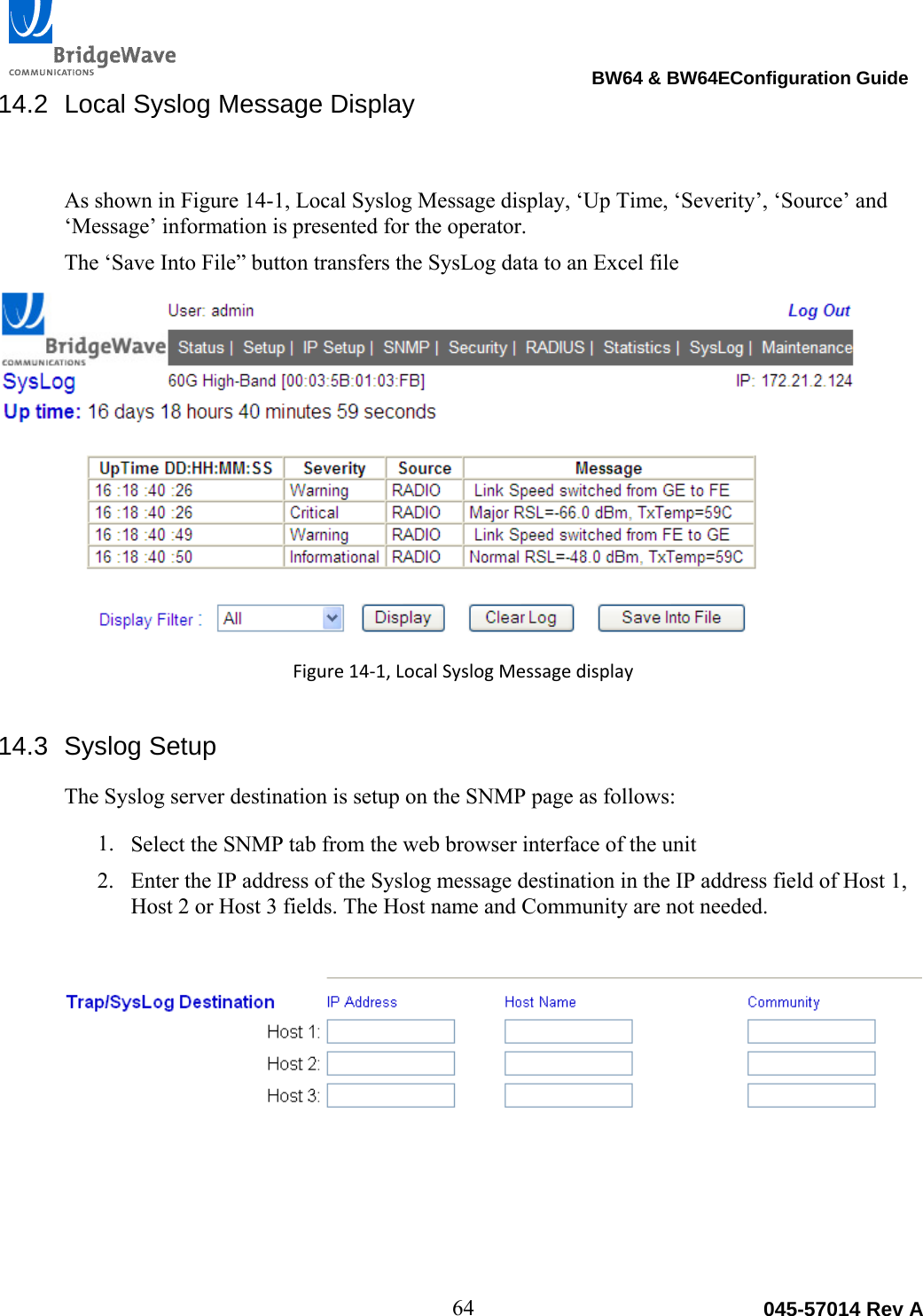                                                                                BW64 &amp; BW64EConfiguration Guide 64  045-57014 Rev A14.2  Local Syslog Message Display As shown in Figure 14-1, Local Syslog Message display, &lsquo;Up Time, &lsquo;Severity&rsquo;, &lsquo;Source&rsquo; and &lsquo;Message&rsquo; information is presented for the operator.  The &lsquo;Save Into File&rdquo; button transfers the SysLog data to an Excel file Figure14‐1,LocalSyslogMessagedisplay14.3 Syslog Setup The Syslog server destination is setup on the SNMP page as follows: 1. Select the SNMP tab from the web browser interface of the unit 2. Enter the IP address of the Syslog message destination in the IP address field of Host 1, Host 2 or Host 3 fields. The Host name and Community are not needed. 