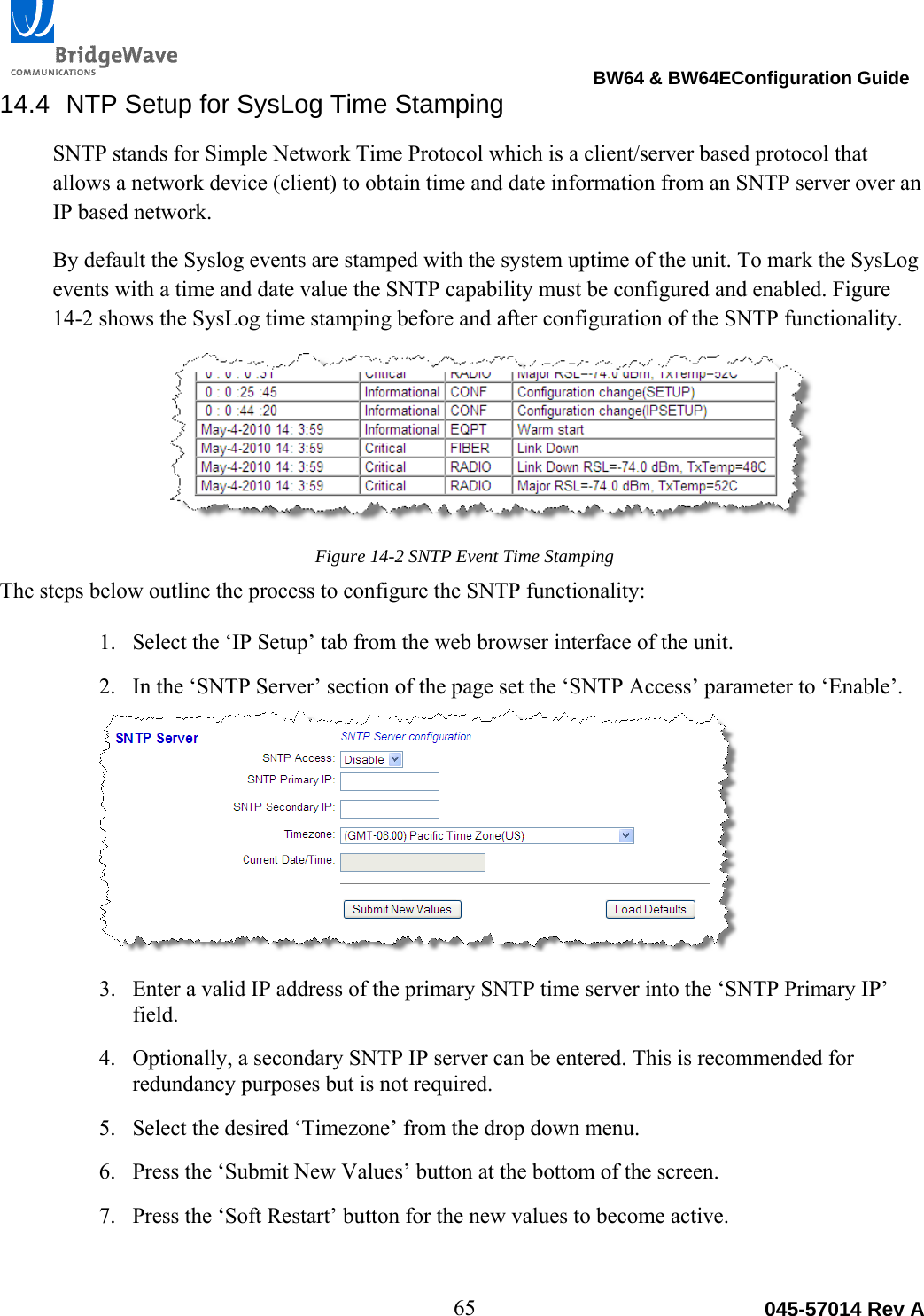                                                                                BW64 &amp; BW64EConfiguration Guide 65  045-57014 Rev A14.4  NTP Setup for SysLog Time Stamping SNTP stands for Simple Network Time Protocol which is a client/server based protocol that allows a network device (client) to obtain time and date information from an SNTP server over an IP based network.  By default the Syslog events are stamped with the system uptime of the unit. To mark the SysLog events with a time and date value the SNTP capability must be configured and enabled. Figure 14-2 shows the SysLog time stamping before and after configuration of the SNTP functionality. Figure 14-2 SNTP Event Time Stamping The steps below outline the process to configure the SNTP functionality: 1. Select the &lsquo;IP Setup&rsquo; tab from the web browser interface of the unit. 2. In the &lsquo;SNTP Server&rsquo; section of the page set the &lsquo;SNTP Access&rsquo; parameter to &lsquo;Enable&rsquo;. 3. Enter a valid IP address of the primary SNTP time server into the &lsquo;SNTP Primary IP&rsquo; field. 4. Optionally, a secondary SNTP IP server can be entered. This is recommended for redundancy purposes but is not required. 5. Select the desired &lsquo;Timezone&rsquo; from the drop down menu. 6. Press the &lsquo;Submit New Values&rsquo; button at the bottom of the screen. 7. Press the &lsquo;Soft Restart&rsquo; button for the new values to become active. 