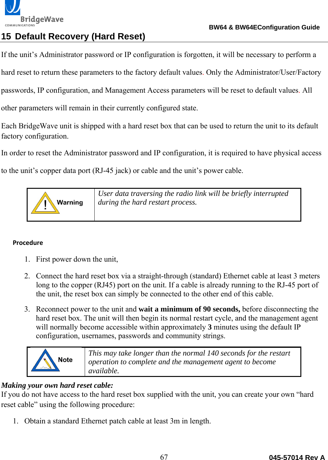                                                                                BW64 &amp; BW64EConfiguration Guide 67  045-57014 Rev A15 Default Recovery (Hard Reset) If the unit&rsquo;s Administrator password or IP configuration is forgotten, it will be necessary to perform a hard reset to return these parameters to the factory default values. Only the Administrator/User/Factory passwords, IP configuration, and Management Access parameters will be reset to default values. All other parameters will remain in their currently configured state.  Each BridgeWave unit is shipped with a hard reset box that can be used to return the unit to its default factory configuration. In order to reset the Administrator password and IP configuration, it is required to have physical access to the unit&rsquo;s copper data port (RJ-45 jack) or cable and the unit&rsquo;s power cable.   User data traversing the radio link will be briefly interrupted during the hard restart process.   Procedure1. First power down the unit,  2. Connect the hard reset box via a straight-through (standard) Ethernet cable at least 3 meters long to the copper (RJ45) port on the unit. If a cable is already running to the RJ-45 port of the unit, the reset box can simply be connected to the other end of this cable. 3. Reconnect power to the unit and wait a minimum of 90 seconds, before disconnecting the hard reset box. The unit will then begin its normal restart cycle, and the management agent will normally become accessible within approximately 3 minutes using the default IP configuration, usernames, passwords and community strings.   This may take longer than the normal 140 seconds for the restart operation to complete and the management agent to become available. Making your own hard reset cable: If you do not have access to the hard reset box supplied with the unit, you can create your own &ldquo;hard reset cable&rdquo; using the following procedure: 1. Obtain a standard Ethernet patch cable at least 3m in length. 