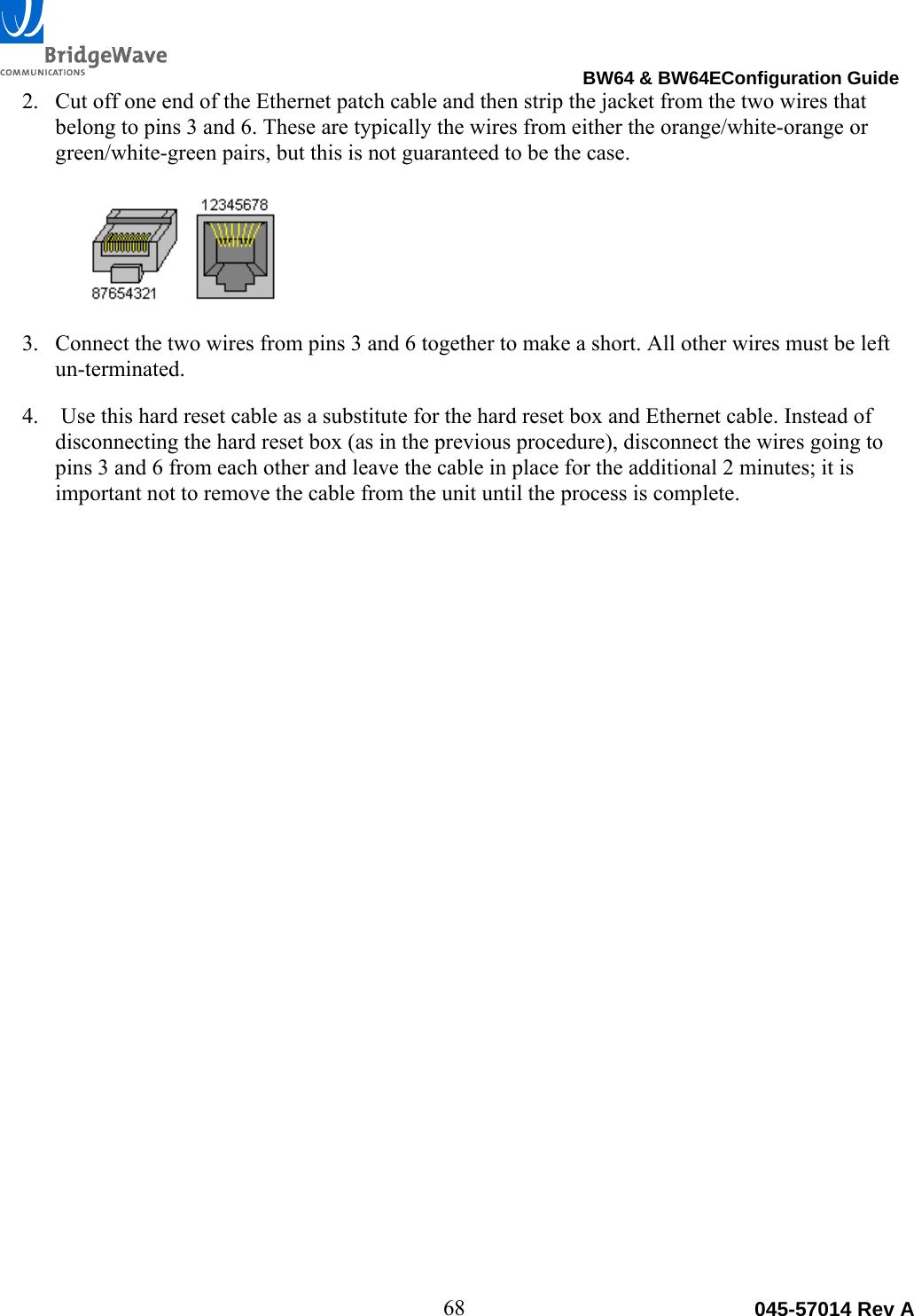                                                                                BW64 &amp; BW64EConfiguration Guide 68 045-57014 Rev A2. Cut off one end of the Ethernet patch cable and then strip the jacket from the two wires that belong to pins 3 and 6. These are typically the wires from either the orange/white-orange or green/white-green pairs, but this is not guaranteed to be the case.    3. Connect the two wires from pins 3 and 6 together to make a short. All other wires must be left un-terminated. 4.  Use this hard reset cable as a substitute for the hard reset box and Ethernet cable. Instead of disconnecting the hard reset box (as in the previous procedure), disconnect the wires going to pins 3 and 6 from each other and leave the cable in place for the additional 2 minutes; it is important not to remove the cable from the unit until the process is complete.  