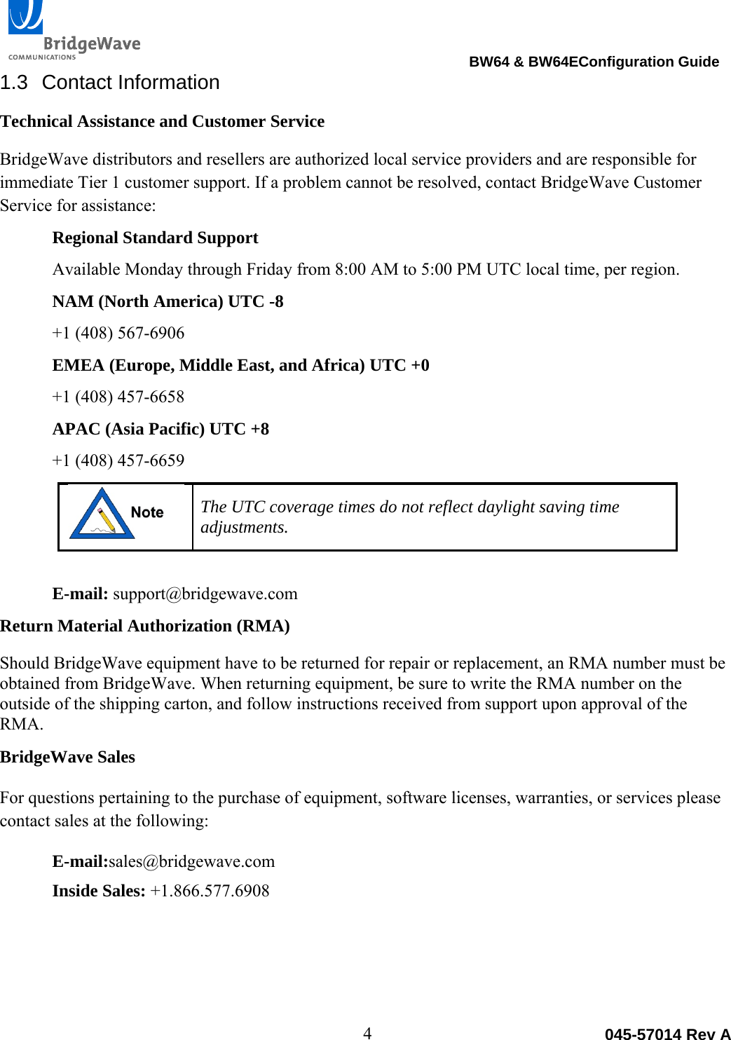                                                                                BW64 &amp; BW64EConfiguration Guide 4  045-57014 Rev A1.3 Contact Information Technical Assistance and Customer Service BridgeWave distributors and resellers are authorized local service providers and are responsible for immediate Tier 1 customer support. If a problem cannot be resolved, contact BridgeWave Customer Service for assistance: Regional Standard Support Available Monday through Friday from 8:00 AM to 5:00 PM UTC local time, per region. NAM (North America) UTC -8 +1 (408) 567-6906 EMEA (Europe, Middle East, and Africa) UTC +0 +1 (408) 457-6658 APAC (Asia Pacific) UTC +8 +1 (408) 457-6659  The UTC coverage times do not reflect daylight saving time adjustments.  E-mail: support@bridgewave.com Return Material Authorization (RMA) Should BridgeWave equipment have to be returned for repair or replacement, an RMA number must be obtained from BridgeWave. When returning equipment, be sure to write the RMA number on the outside of the shipping carton, and follow instructions received from support upon approval of the RMA. BridgeWave Sales For questions pertaining to the purchase of equipment, software licenses, warranties, or services please contact sales at the following: E-mail:sales@bridgewave.com Inside Sales: +1.866.577.6908 
