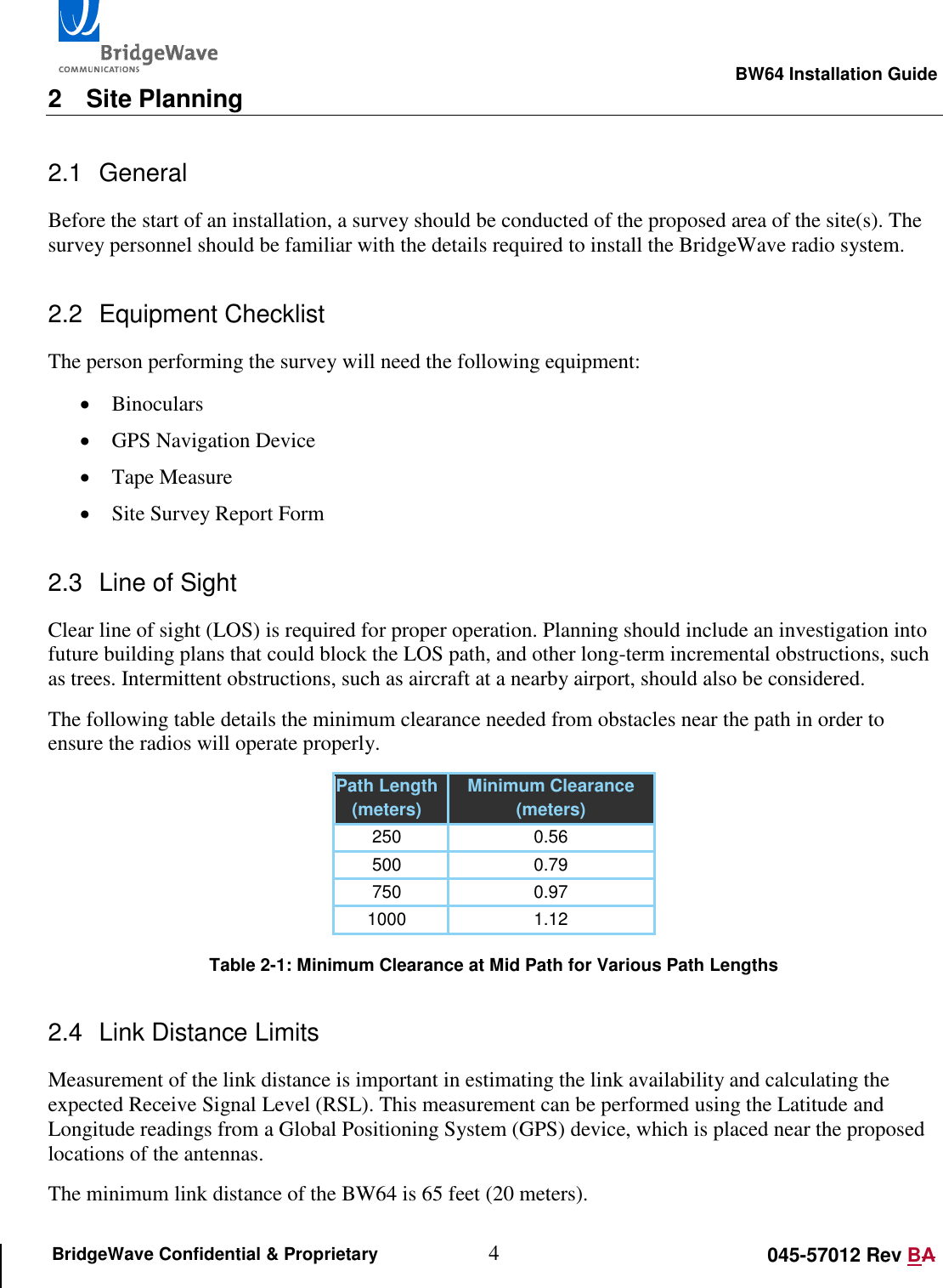                                                                                                        BW64 Installation Guide 4 045-57012 Rev BA BridgeWave Confidential &amp; Proprietary 2  Site Planning 2.1  General Before the start of an installation, a survey should be conducted of the proposed area of the site(s). The survey personnel should be familiar with the details required to install the BridgeWave radio system. 2.2  Equipment Checklist The person performing the survey will need the following equipment:  Binoculars  GPS Navigation Device  Tape Measure  Site Survey Report Form 2.3  Line of Sight Clear line of sight (LOS) is required for proper operation. Planning should include an investigation into future building plans that could block the LOS path, and other long-term incremental obstructions, such as trees. Intermittent obstructions, such as aircraft at a nearby airport, should also be considered. The following table details the minimum clearance needed from obstacles near the path in order to ensure the radios will operate properly. Path Length (meters) Minimum Clearance (meters) 250 0.56 500 0.79 750 0.97 1000 1.12  Table 2-1: Minimum Clearance at Mid Path for Various Path Lengths 2.4  Link Distance Limits Measurement of the link distance is important in estimating the link availability and calculating the expected Receive Signal Level (RSL). This measurement can be performed using the Latitude and Longitude readings from a Global Positioning System (GPS) device, which is placed near the proposed locations of the antennas. The minimum link distance of the BW64 is 65 feet (20 meters). 