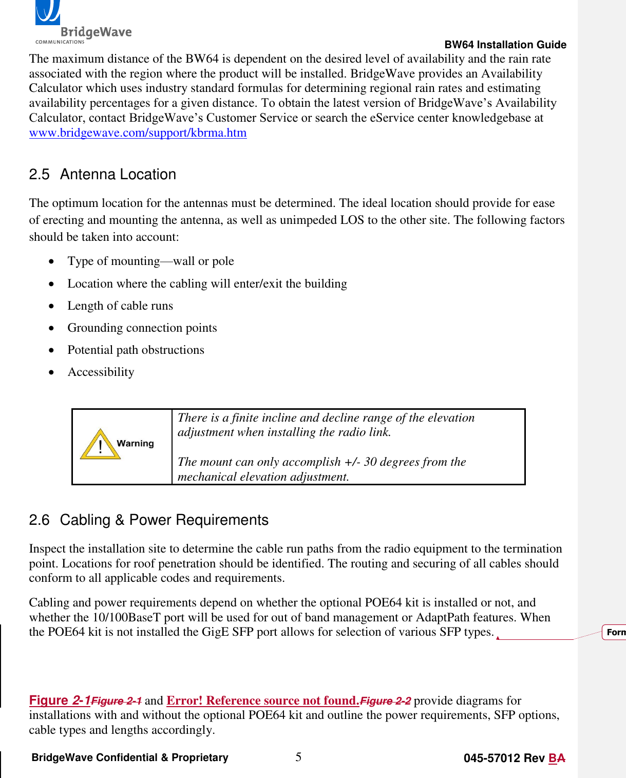                                                                                                        BW64 Installation Guide 5 045-57012 Rev BA BridgeWave Confidential &amp; Proprietary The maximum distance of the BW64 is dependent on the desired level of availability and the rain rate associated with the region where the product will be installed. BridgeWave provides an Availability Calculator which uses industry standard formulas for determining regional rain rates and estimating availability percentages for a given distance. To obtain the latest version of BridgeWave&rsquo;s Availability Calculator, contact BridgeWave&rsquo;s Customer Service or search the eService center knowledgebase at www.bridgewave.com/support/kbrma.htm 2.5  Antenna Location The optimum location for the antennas must be determined. The ideal location should provide for ease of erecting and mounting the antenna, as well as unimpeded LOS to the other site. The following factors should be taken into account:  Type of mounting&mdash;wall or pole  Location where the cabling will enter/exit the building  Length of cable runs  Grounding connection points  Potential path obstructions  Accessibility   There is a finite incline and decline range of the elevation adjustment when installing the radio link.   The mount can only accomplish +/- 30 degrees from the mechanical elevation adjustment. 2.6  Cabling &amp; Power Requirements Inspect the installation site to determine the cable run paths from the radio equipment to the termination point. Locations for roof penetration should be identified. The routing and securing of all cables should conform to all applicable codes and requirements.  Cabling and power requirements depend on whether the optional POE64 kit is installed or not, and whether the 10/100BaseT port will be used for out of band management or AdaptPath features. When the POE64 kit is not installed the GigE SFP port allows for selection of various SFP types.    Figure 2-1Figure 2-1 and Error! Reference source not found.Figure 2-2 provide diagrams for installations with and without the optional POE64 kit and outline the power requirements, SFP options, cable types and lengths accordingly. Formatted: Font: 10 pt, Italic
