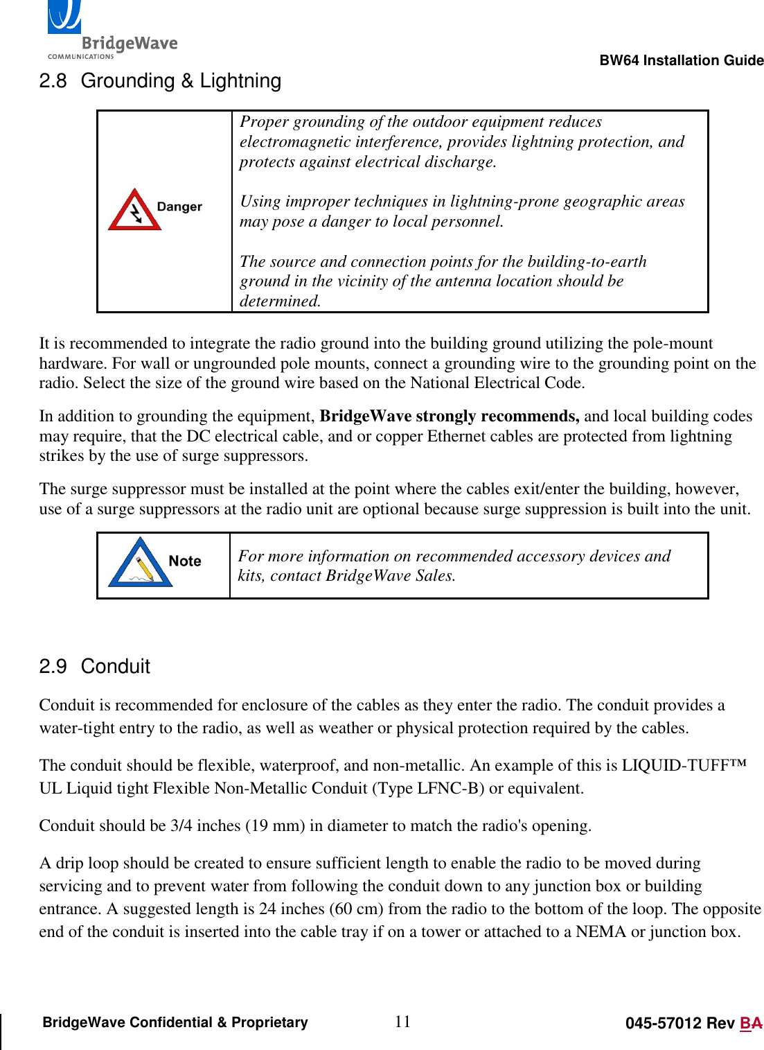                                                                                                        BW64 Installation Guide 11 045-57012 Rev BA BridgeWave Confidential &amp; Proprietary 2.8  Grounding &amp; Lightning  Proper grounding of the outdoor equipment reduces electromagnetic interference, provides lightning protection, and protects against electrical discharge.   Using improper techniques in lightning-prone geographic areas may pose a danger to local personnel.  The source and connection points for the building-to-earth ground in the vicinity of the antenna location should be determined.   It is recommended to integrate the radio ground into the building ground utilizing the pole-mount hardware. For wall or ungrounded pole mounts, connect a grounding wire to the grounding point on the radio. Select the size of the ground wire based on the National Electrical Code.  In addition to grounding the equipment, BridgeWave strongly recommends, and local building codes may require, that the DC electrical cable, and or copper Ethernet cables are protected from lightning strikes by the use of surge suppressors. The surge suppressor must be installed at the point where the cables exit/enter the building, however, use of a surge suppressors at the radio unit are optional because surge suppression is built into the unit.  For more information on recommended accessory devices and kits, contact BridgeWave Sales.  2.9  Conduit Conduit is recommended for enclosure of the cables as they enter the radio. The conduit provides a water-tight entry to the radio, as well as weather or physical protection required by the cables. The conduit should be flexible, waterproof, and non-metallic. An example of this is LIQUID-TUFF&trade; UL Liquid tight Flexible Non-Metallic Conduit (Type LFNC-B) or equivalent. Conduit should be 3/4 inches (19 mm) in diameter to match the radio's opening. A drip loop should be created to ensure sufficient length to enable the radio to be moved during servicing and to prevent water from following the conduit down to any junction box or building entrance. A suggested length is 24 inches (60 cm) from the radio to the bottom of the loop. The opposite end of the conduit is inserted into the cable tray if on a tower or attached to a NEMA or junction box. 