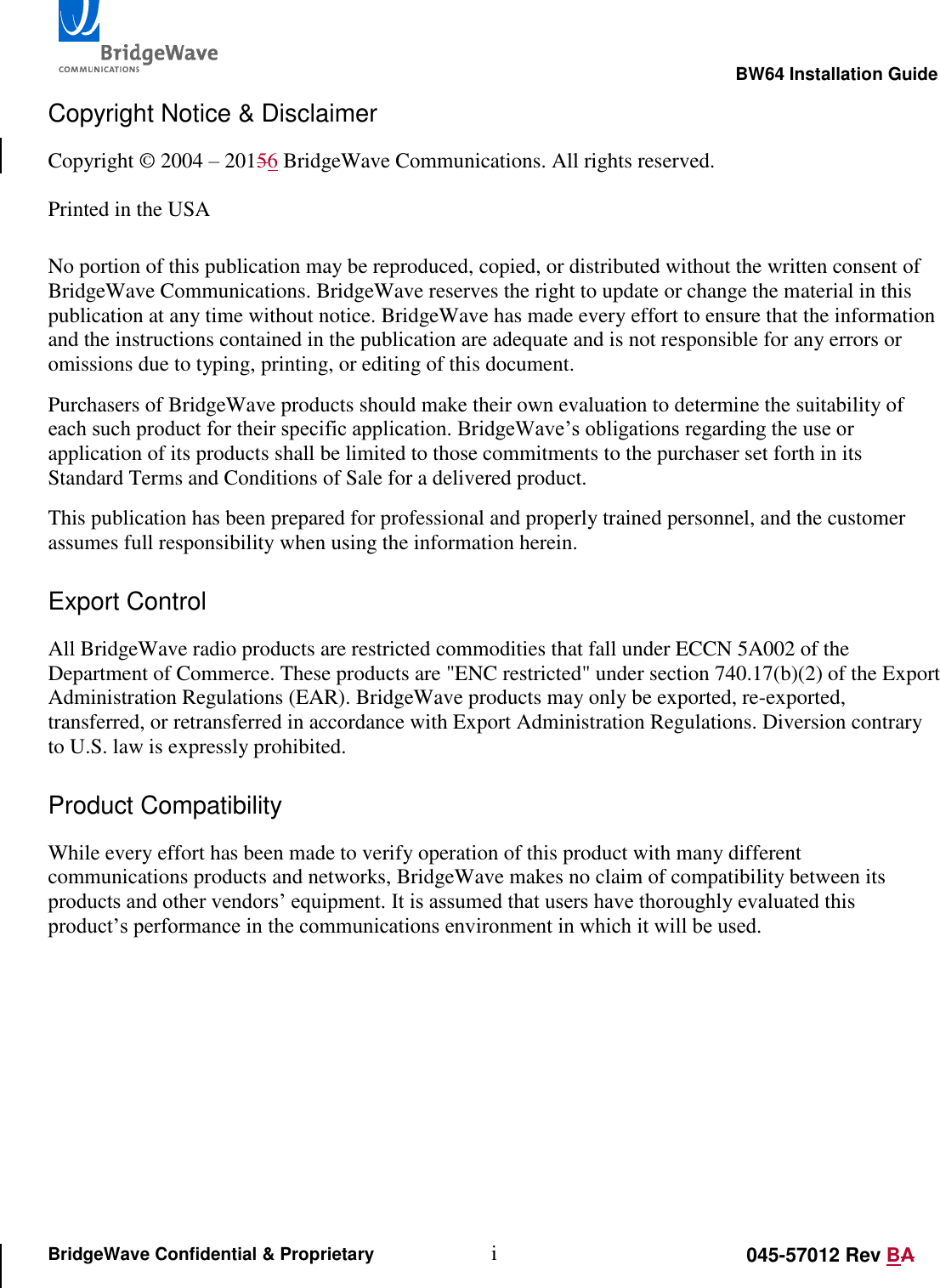                                                                                                        BW64 Installation Guide i 045-57012 Rev BA BridgeWave Confidential &amp; Proprietary Copyright Notice &amp; Disclaimer Copyright &copy; 2004 &ndash; 20156 BridgeWave Communications. All rights reserved.  Printed in the USA  No portion of this publication may be reproduced, copied, or distributed without the written consent of BridgeWave Communications. BridgeWave reserves the right to update or change the material in this publication at any time without notice. BridgeWave has made every effort to ensure that the information and the instructions contained in the publication are adequate and is not responsible for any errors or omissions due to typing, printing, or editing of this document. Purchasers of BridgeWave products should make their own evaluation to determine the suitability of each such product for their specific application. BridgeWave&rsquo;s obligations regarding the use or application of its products shall be limited to those commitments to the purchaser set forth in its Standard Terms and Conditions of Sale for a delivered product. This publication has been prepared for professional and properly trained personnel, and the customer assumes full responsibility when using the information herein.  Export Control All BridgeWave radio products are restricted commodities that fall under ECCN 5A002 of the Department of Commerce. These products are "ENC restricted" under section 740.17(b)(2) of the Export Administration Regulations (EAR). BridgeWave products may only be exported, re-exported, transferred, or retransferred in accordance with Export Administration Regulations. Diversion contrary to U.S. law is expressly prohibited.  Product Compatibility While every effort has been made to verify operation of this product with many different communications products and networks, BridgeWave makes no claim of compatibility between its products and other vendors&rsquo; equipment. It is assumed that users have thoroughly evaluated this product&rsquo;s performance in the communications environment in which it will be used.      